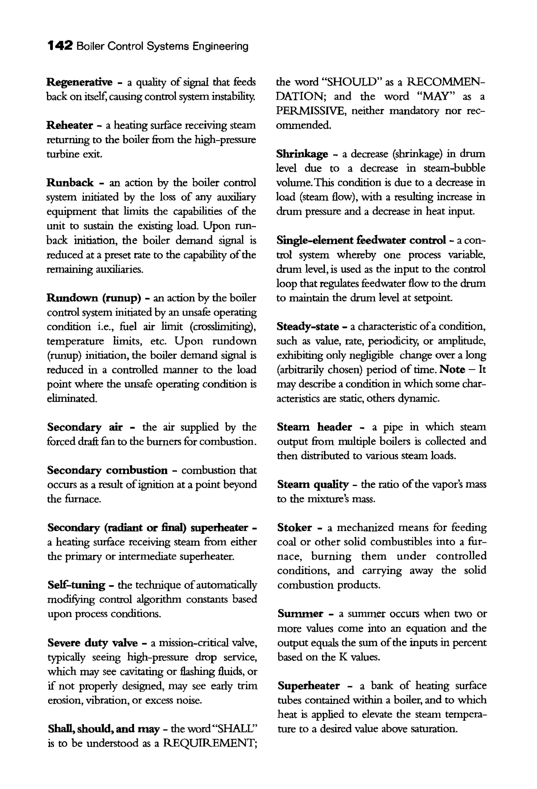 142 Boiler Control Systems Engineering
Regenerative - a quality ofsignal that feeds
back on itself, causing control system instability.
Reheater - a heating surface receiving steam
returning to the boiler from the high-pressure
turbine exit.
Runback - an action by the boiler control
system iilltiated by the loss of any auxiliary
equipment that limits the capabilities of the
unit to sustain the existing load. Upon run-
back initiation, the boiler demand signal is
reduced at a preset rate to the capability ofthe
remaiillng auxiliaries.
Rundown (runup) - an action by the boiler
control system iilltiated by an unsafe operating
condition i.e., fuel air limit (crosslimiting),
temperature limits, etc. Upon rundown
(runup) iilltiation, the boiler demand signal is
reduced in a controlled manner to the load
point where the unsafe operating condition is
eliminated.
Secondary air - the air supplied by the
forced draft fan to the burners for combustion.
Secondary combustion - combustion that
occurs as a result ofignition at a point beyond
the furnace.
Secondary (radiant or final) superheater -
a heating surface receiving steam from either
the printary or intermediate superheater.
Self-tuning - the technique ofautomatically
modifYing control algorithm constants based
upon process conditions.
Severe duty valve - a mission-critical valve,
typically seeing high-pressure drop service,
which may see cavitating or flashing fluids, or
if not properly designed, may see early trim
erosion, vibration, or excess noise.
Shall, should, and may - the word"SHALl:'
is to be understood as a REQUIREMENT;
the word "SHOULD" as a RECOMMEN-
DATION; and the word "MAY" as a
PERMISSIVE, neither mandatory nor rec-
onunended.
Shrinkage - a decrease (shrinkage) in drum
level due to a decrease in steam-bubble
volume.This condition is due to a decrease in
load (steam flow), with a resulting increase in
drum pressure and a decrease in heat input.
Single-element reedwater control - a con-
trol system whereby one process variable,
drum level,is used as the input to the control
loop that regulates feedwater flow to the drum
to maintain the drum level at setpoint.
Steady-state - a characteristic ofa condition,
such as value, rate, periodicity, or amplitude,
exhibiting only negligible change over a long
(arbitrarily chosen) period of time. Note - It
may describe a condition in which some char-
acteristics are static, others dynamic.
Steam header - a pipe in which steam
output from mnltiple boilers is collected and
then distributed to various steam loads.
Steam quality - the ratio ofthe vapor's mass
to the mixture's mass.
Stoker - a mechanized means for feeding
coal or other solid combustibles into a fur-
nace, burning them under controlled
conditions, and carrying away the solid
combustion products.
Summer - a sununer occurs when two or
more values come into an equation and the
output equals the sum ofthe inputs in percent
based on the K values.
Superheater - a bank of heating surface
tubes contained within a boiler, and to which
heat is applied to elevate the steam tempera-
ture to a desired value above saturation.
 