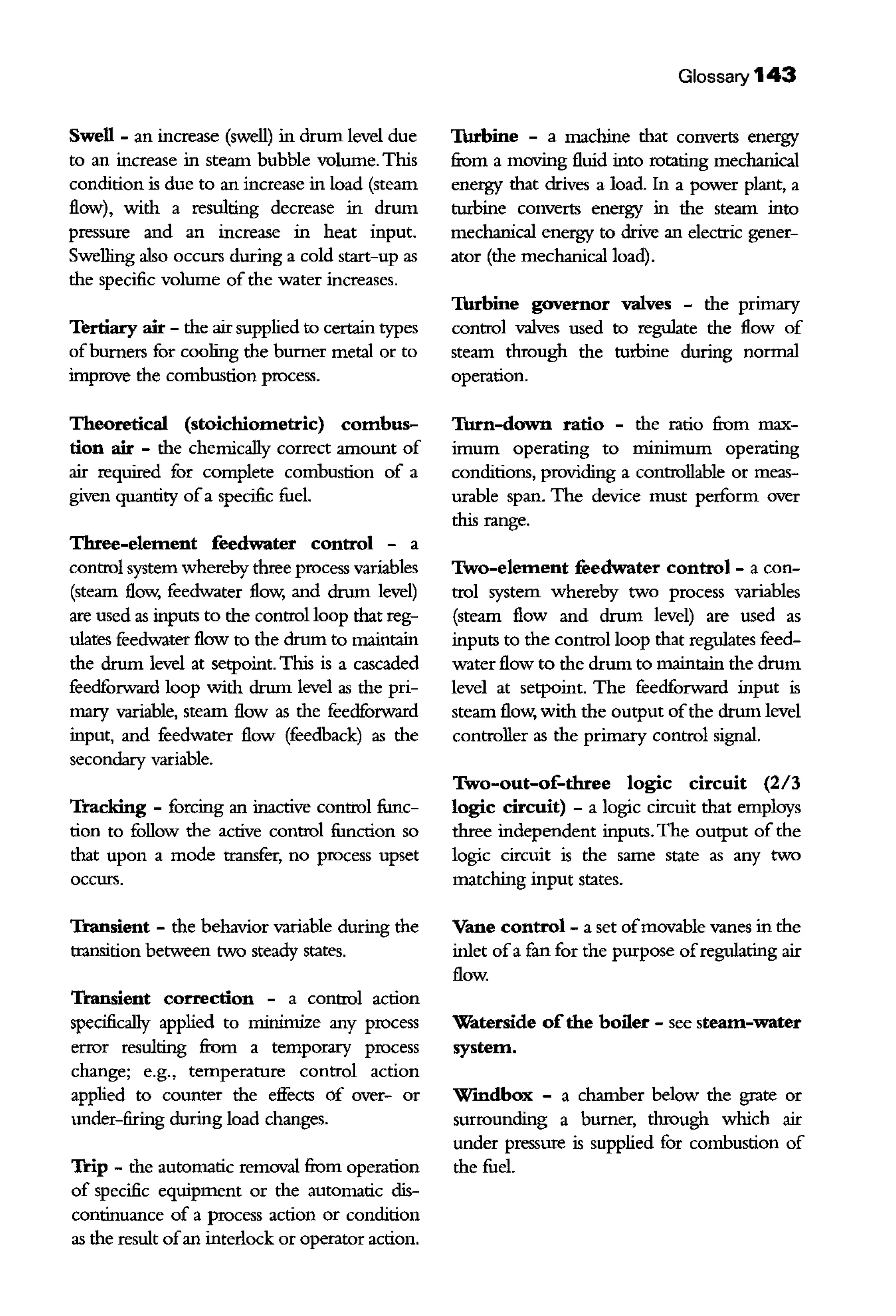 Swell - an increase (swell) in drum level due
to an increase in steam bubble volume. This
condition is due to an increase in load (steam
flow), with a resulting decrease in drum
pressure and an increase in heat input.
Swelling also occurs during a cold start-up as
the specific volume of the water increases.
Tertiary air - the air supplied to certain types
ofburners for cooling the burner metal or to
improve the combustion process.
Theoretical (stoichiometric) combus-
tion air - the chemically correct amount of
air required for complete combustion of a
given quantity ofa specific fuel.
Three-element feedwater control - a
control system whereby three process variables
(steam flow, feedwater flow, and drum level)
are used as inputs to the control loop that reg-
ulates feedwater flow to the drum to maintain
the drum level at setpoint. This is a cascaded
feedforward loop with drum level as the pri-
mary variable, steam flow as the feedforward
input, and feedwater flow (feedback) as the
secondary variable.
Tracking - forcing an inactive control func-
tion to follow the active control function so
that upon a mode transfer, no process upset
occurs.
'fransient - the behavior variable during the
transition between two steady states.
Transient correction - a control action
specifically applied to minimize any process
error resulting from a temporary process
change; e.g., temperarure control action
applied to counter the effects of over- or
under-firing during load changes.
Trip - the automatic removal from operation
of specific equipment or the automatic dis-
continuance of a process action or condition
as the result ofan interlock or operator action.
Glossary 143
Thrbine - a machine that converts energy
from a moving fluid into rotating mechanical
energy that drives a load. In a power plant, a
rurbine converts energy in the steam into
mechanical energy to drive an electric gener-
ator (the mechanical load).
Thrbine governor valves - the primary
control valves used to regulate the flow of
steam through the turbine during normal
operation.
Thrn-down ratio - the ratio from max-
imum operating to minimum operating
conditions, providing a controllable or meas-
urable span. The device must perform over
this range.
Two-element feedwater control - a con-
trol system whereby two process variables
(steam flow and drum level) are used as
inputs to the control loop that regulates feed-
water flow to the drum to maintain the drum
level at setpoint. The feedforward input is
steam flow, with the output ofthe drum level
controller as the primary control signal.
Two-out-of-three logic circuit (2/3
logic circuit) - a logic circuit that employs
three independent inputs. The output of the
logic circuit is the same state as any two
matching input states.
Vane control - a set ofmovable vanes in the
iulet ofa fan for the purpose ofregulating air
flow.
Waterside ofthe boiler - see steam-water
system.
Wmdbox - a chamber below the grate or
surrounding a burner, through which air
under pressure is supplied for combustion of
the fuel.
 
