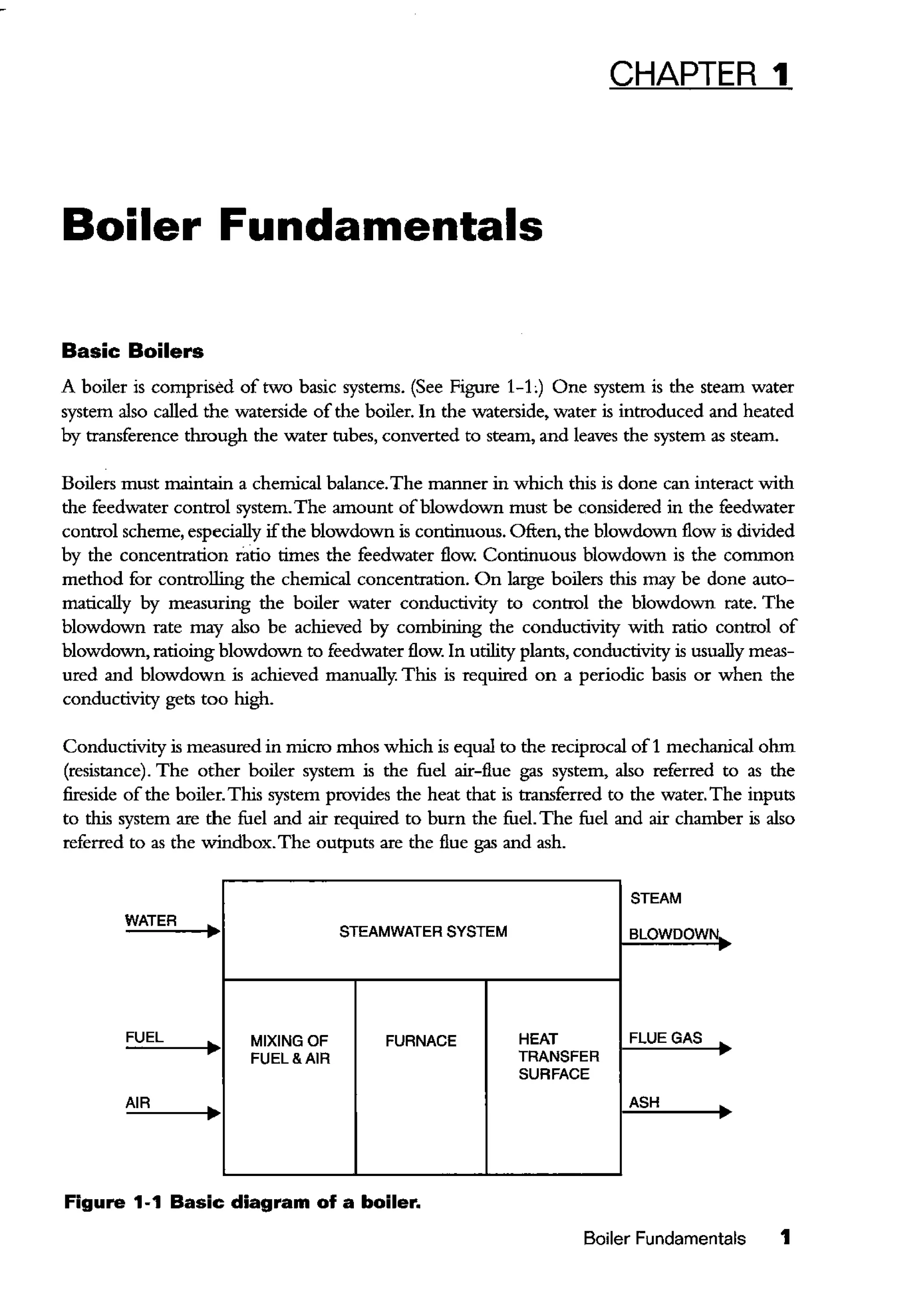 CHAPTER 1
Boiler Fundamentals
Basic Boilers
A boiler is comprised of two basic systems. (See Figure 1-L) One system is the steam water
system also called the waterside of the boiler. In the waterside, water is introduced and heated
by transference through the water tubes, converted to steam, and leaves the system as steam.
Boilers must maintain a chemical balance.The manner in which this is done can interact with
the feedwater control system.The amount ofblowdown must be considered in the feedwater
control scheme, especially ifthe blowdown is continuous. Often, the blowdown flow is divided
by the concentration ratio times the feedwater flow. Continuous blowdown is the common
method for controlling the chemical concentration. On large boilers this may be done auto-
matically by measuring the boiler water conductivity to control the blowdown rate. The
blowdown rate may also be achieved by combining the conductivity with ratio control of
blowdown, ratioing blowdown to feedwater flow. In utility plants, conductivity is usually meas-
ured and blowdown is achieved manually. This is required on a periodic basis or when the
conductivity gets too high.
Conductivity is measured in micro mhos which is equal to the reciprocal of1 mechanical ohm
(resistance). The other boiler system is the fuel air-flue gas system, also referred to as the
fireside ofthe boiler.This system provides the heat that is transferred to the water. The inputs
to this system are the fuel and air required to burn the fuel. The fuel and air chamber is also
referred to as the windbox.The outputs are the flue gas and ash.
STEAM
WATER
• STEAMWATER SYSTEM SLOWDOWN..
FUEL
• MIXING OF FURNACE HEAT FLUE GAS
FUEL&AIR TRANSFER
SURFACE
AIR
• ASH
Figure 1-1 Basic diagram of a boiler.
Boiler Fundamentals 1
 