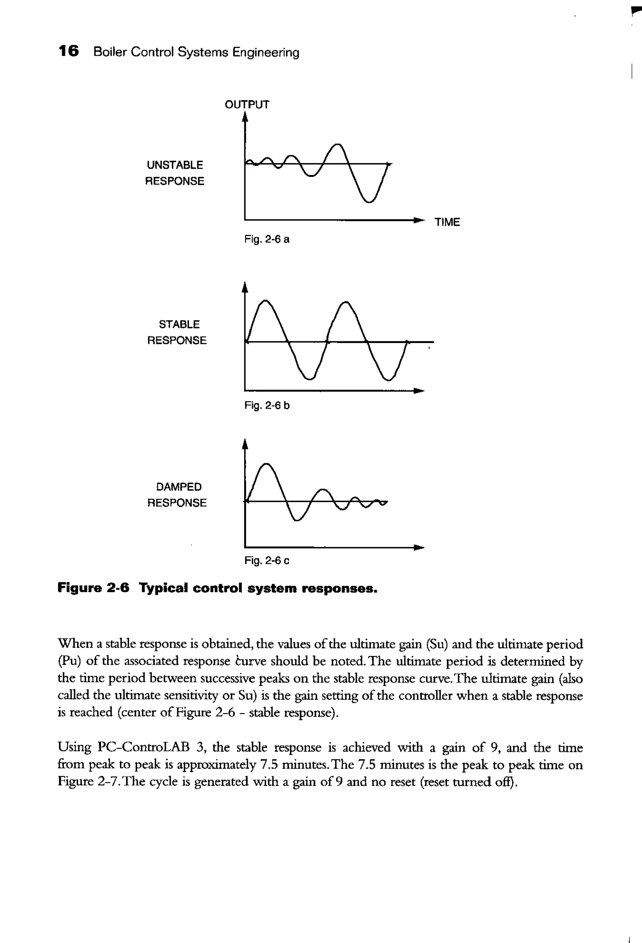 16 Boiler Control Systems Engineering
UNSTABLE
RESPONSE
STABLE
RESPONSE
DAMPED
RESPONSE
OUTPUT
Fig. 2-6 a
Fig. 2-6 b
Fig. 2-6 c
Figure 2-6 Typical control system responses.
TIME
When a stable response is obtained, the values ofthe ultimate gain (Su) and the ultimate period
(Pu) of the associated response curve should be noted. The ultimate period is determined by
the time period between successive peaks on the stable response curve.The ultimate gain (also
called the ultimate sensitivity or Su) is the gain setting ofthe controller when a stable response
is reached (center of Figure 2-6 - stable response).
Using PC-ControLAB 3, the stable response is achieved with a gain of 9, and the time
from peak to peak is approximately 7.5 minutes.The 7.5 minutes is the peak to peak time on
Figure 2-7. The cycle is generated with a gain of9 and no reset (reset turned off).
I"'
 