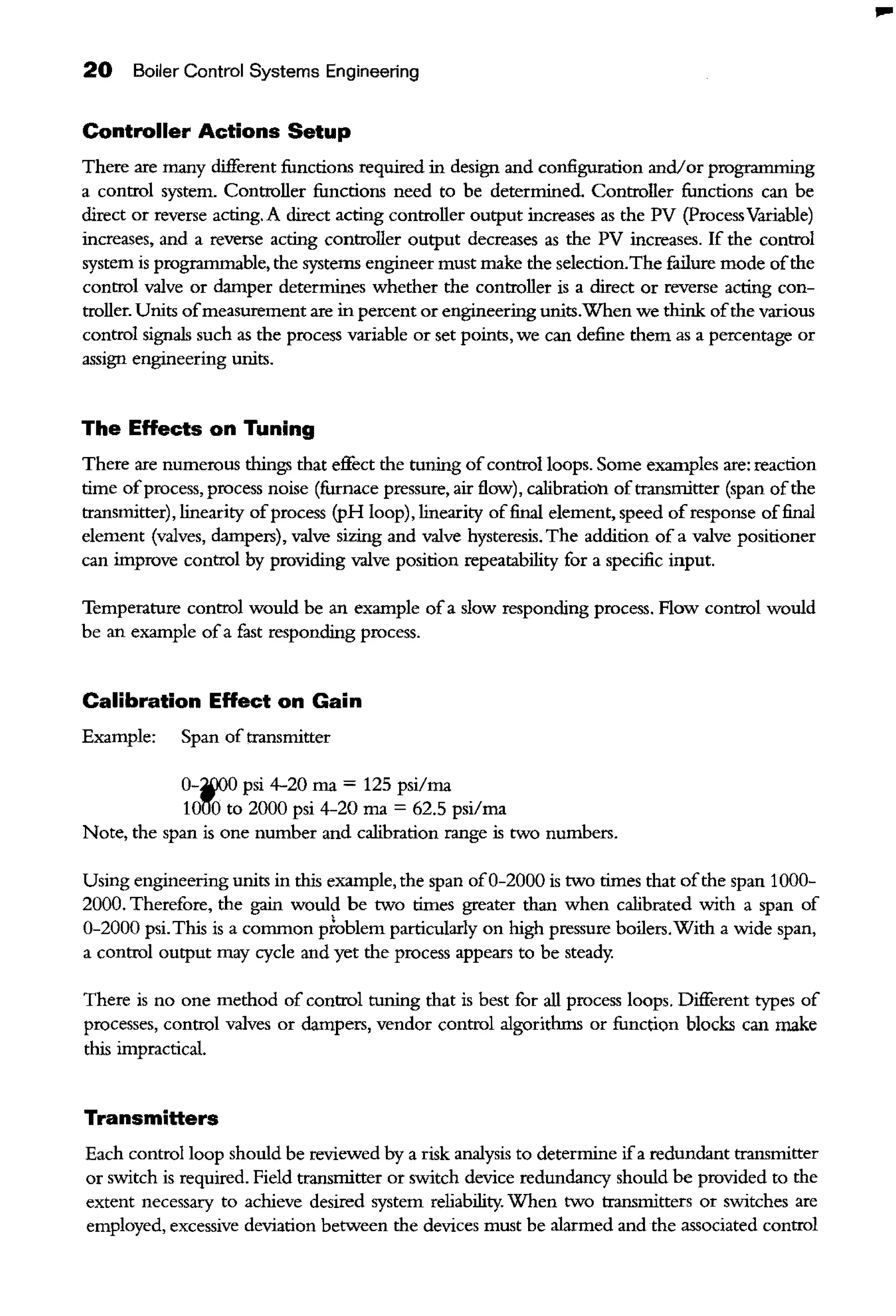 20 Boiler Control Systems Engineering
Controller Actions Setup
There are many different functions required in design and configuration and/or programming
a control system. Controller functions need to be determined. Controller functions can be
direct or reverse acting. A direct acting controller output increases as the PV (ProcessVariable)
increases, and a reverse acting controller output decreases as the PV increases. If the control
system is programmable, the systems engineer must make the selection.The failure mode ofthe
control valve or damper determines whether the controller is a direct or reverse acting con-
troller. Units ofmeasurement are in percent or engineering units.When we think ofthe various
control signals such as the process variable or set points, we can define them as a percentage or
assign engineering units.
The EHects on Tuning
There are numerous things that effect the tuuing ofcontrol loops. Some examples are: reaction
time ofprocess, process noise (furnace pressure, air flow), calibration oftransmitter (span ofthe
ttansmitter), linearity ofprocess (pH loop), linearity offinal element, speed ofresponse offinal
element (valves, dampers), valve sizing and valve hysteresis. The addition of a valve positioner
can improve control by providing valve position repeatability for a specific input.
Temperature control would be an example ofa slow responding process. Flow control would
be an example ofa fast responding process.
Calibration EHect on Gain
Example: Span of transmitter
0-~0 psi 4-20 rna = 125 psi/rna
101'!'0 to 2000 psi 4-20 rna= 62.5 psi/rna
Note, the span is one number and calibration range is two numbers.
Using engineering units in this example, the span of0-2000 is two times that ofthe span 1000-
2000. Therefore, the gain would be two times greater than when calibrated with a span of
0-2000 psi.This is a common pfublem particularly on high pressure boilers.With a wide span,
a control output may cycle and yet the process appears to be steady.
There is no one method of control tuuing that is best for all process loops. Different types of
processes, control valves or dampers, vendor control algorithms or function blocks can make
this impractical.
Transmitters
Each control loop should be reviewed by a risk analysis to determine ifa redundant transmitter
or switch is required. Field transmitter or switch device redundancy should be provided to the
extent necessary to achieve desired system reliability. When two transmitters or switches are
employed, excessive deviation between the devices must be alarmed and the associated control
...
 