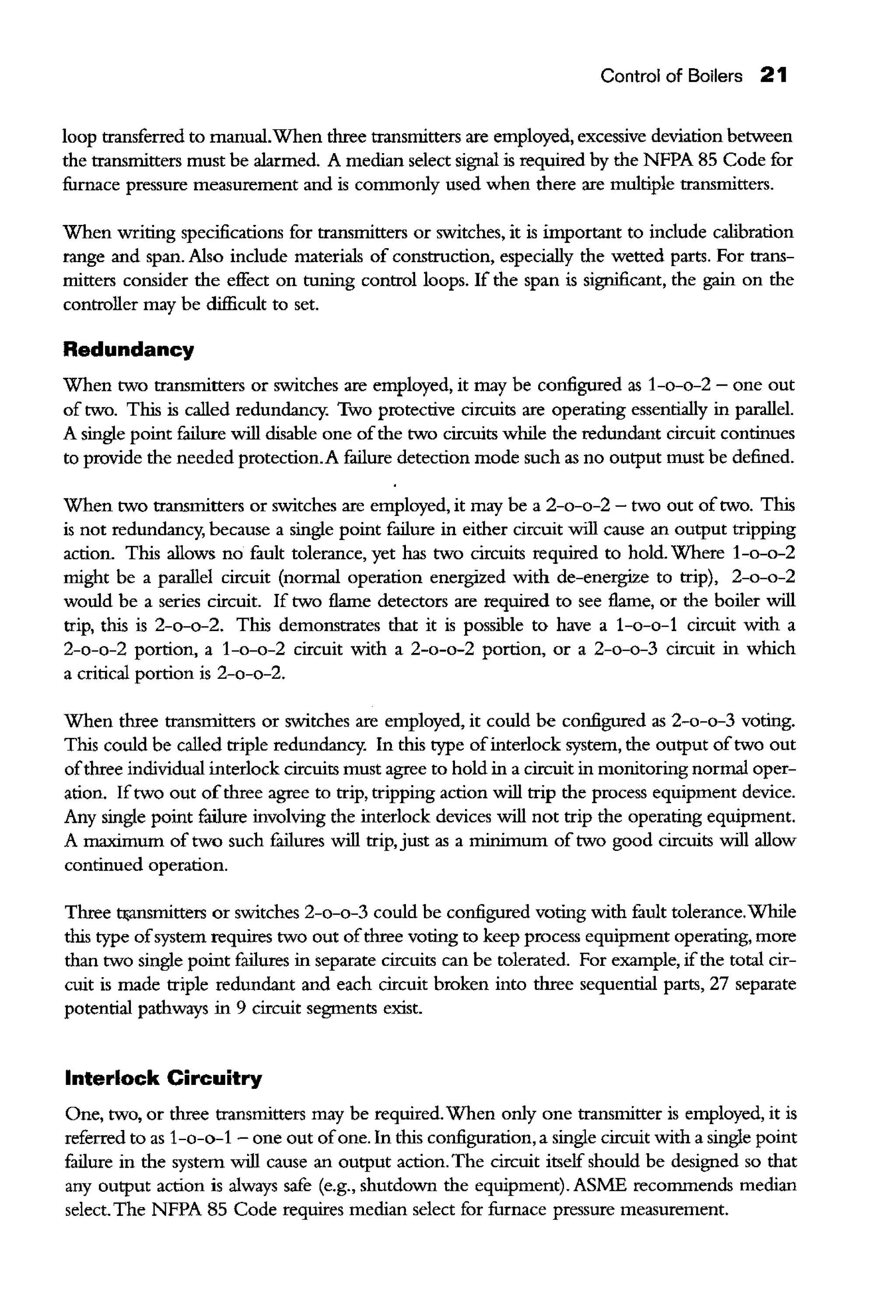 Control of Boilers 21
loop transferred to manual.When three transmitters are employed, excessive deviation between
the transmitters must be alarmed. A median select signal is required by the NFPA 85 Code for
furnace pressure measurement and is commonly used when there are multiple transmitters.
When writing specifications for transmitters or switches, it is important to include calibration
range and span. Also include materials of construction, especially the wetted parts. For trans-
mitters consider the effect on tuning control loops. If the span is significant, the gain on the
controller may be dif!icult to set.
Redundancy
When rwo transmitters or switches are employed, it may be configured as 1-o-o-2 - one out
of rwo. This is called redundancy. Two protective circuits are operating essentially in parallel.
A single point fulure will disable one ofthe rwo circuits while the redundant circuit continues
to provide the needed protection.A failure detection mode such as no output must be defined.
When rwo transmitters or switches are employed, it may be a 2-o-o-2 - two out oftwo. This
is not redundancy, because a single point failure in either circuit will cause an output tripping
action. This allows no fault tolerance, yet has rwo circuits required to hold. Where 1-o-o-2
might be a parallel circuit (normal operation energized with de-energize to trip), 2-o-o-2
would be a series circuit. If rwo flame detectors are required to see flame, or the boiler will
trip, this is 2-o-o-2. This demonstrates that it is possible to have a 1-o-o-1 circuit with a
2-o-o-2 portion, a 1-o-o-2 circuit with a 2-o-o-2 portion, or a 2-o-o-3 circuit in which
a critical portion is 2-o-o-2.
When three transmitters or switches are employed, it could be configured as 2-o-o-3 voting.
This could be called triple redundancy. In this rype ofinterlock system, the output ofrwo out
ofthree individual interlock circuits must agree to hold in a circuit in monitoring normal oper-
ation. Ifrwo out ofthree agree to trip, tripping action will trip the process equipment device.
Any single point failure involving the interlock devices will not trip the operating equipment.
A maximum of rwo such fulures will trip, just as a minimum of rwo good circuits will allow
continued operation.
Three tJ<ansmitters or switches 2-o-o-3 could be configured voting with fault tolerance.While
this rype ofsystem requires rwo out ofthree voting to keep process equipment operating, more
than rwo single point failures in separate circuits can be tolerated. For example, ifthe total cir-
cuit is made triple redundant and each circuit broken into three sequential parts, 27 separate
potential pathways in 9 circuit segments exist.
Interlock Circuitry
One, rwo, or three transmitters may be required.When only one transmitter is employed, it is
referred to as 1-o-o-1 - one out ofone. In this configuration, a single circuit with a single point
failure in the system will cause an output action. The circuit itself should be designed so that
any output action is always safe (e.g., shutdown the equipment). ASME recommends median
select.The NFPA 85 Code requires median select for furnace pressure measurement.
 