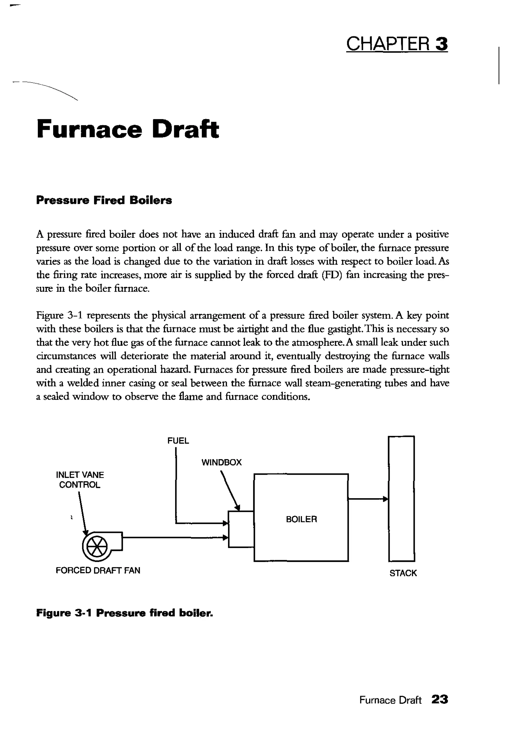 CHAPTER 3
Furnace Draft
Pressure Fired Boilers
A pressure fired boiler does not have an induced draft £m and may operate under a positive
pressure over some portion or all ofthe load range. In this type ofboiler, the furnace pressure
varies as the load is changed due to the variation in draft losses with respect to boiler load. As
the firing rate increases, more air is supplied by the forced draft (FD) fan increasing the pres-
sure in the boiler furnace.
Figure 3-1 represents the physical arrangement of a pressure fired boiler system. A key point
with these boilers is that the furnace must be airtight and the flue gastight.Tltis is necessary so
that the very hot flue gas ofthe furnace cannot leak to the atmosphere.A small leak under such
circumstances will deteriorate the material around it, eventually destroying the furnace walls
and creating an operational hazard. Furnaces for pressure fired boilers are made pressure-tight
with a welded inner casing or seal between the furnace wall steam-generating tubes and have
a sealed window to observe the flame and furnace conditions.
INLET VANE
CONTROL
FORCED DRAFT FAN
FUEL
WINDBOX
Figure 3-1 Pressure fired boiler.
BOILER
STACK
Furnace Draft 23
 