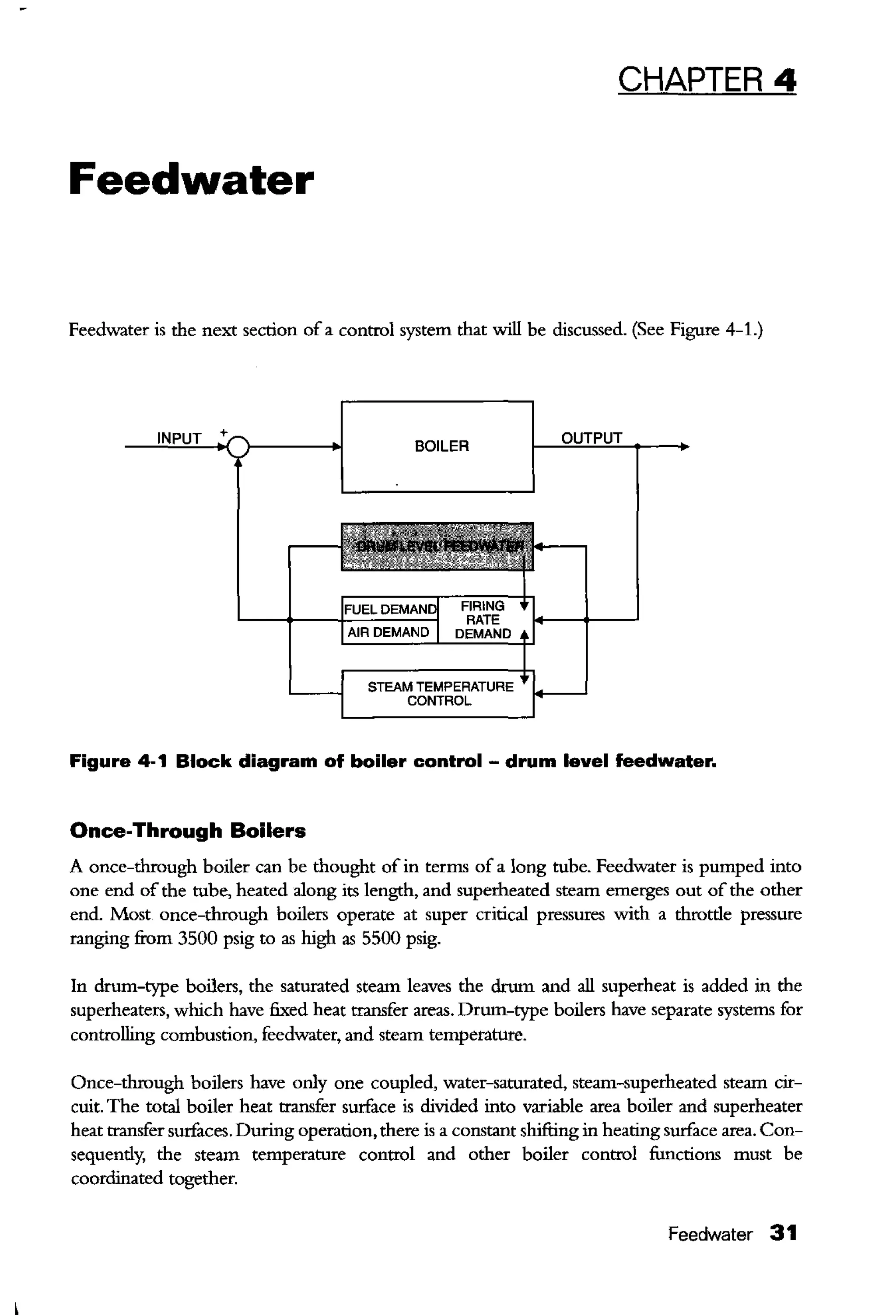 CHAPTER 4
Feedwater
Feedwater is the next section of a control system that will be discussed. (See Figure 4-1.)
BOILER
STEAM TEMPERATURE
CONTROL
Figure 4-1 Block diagram of boiler control- drum level feedwater.
Once-Through Boilers
A once-through boiler can be thought of in terms of a long tube. Feedwater is pumped into
one end of the tube, heated along its length, and superheated steam emerges out of the other
end. Most once-through boilers operate at super critical pressures with a throtde pressure
ranging from 3500 psig to as high as 5500 psig.
In drum-type boilers, the saturated steam leaves the drum and all superheat is added in the
superheaters, which have fixed heat transfer areas. Drum-type boilers have separate systems for
controlling combustion, feedwater, and steam temperature.
Once-through boilers have only one coupled, water-saturated, steam-superheated steam cir-
cuit. The total boiler heat transfer surface is divided into variable area boiler and superheater
heat transfer surfaces. During operation, there is a constant shifting in heating surface area. Con-
sequendy, the steam temperature control and other boiler control functions must be
coordinated together.
Feedwater 31
 
