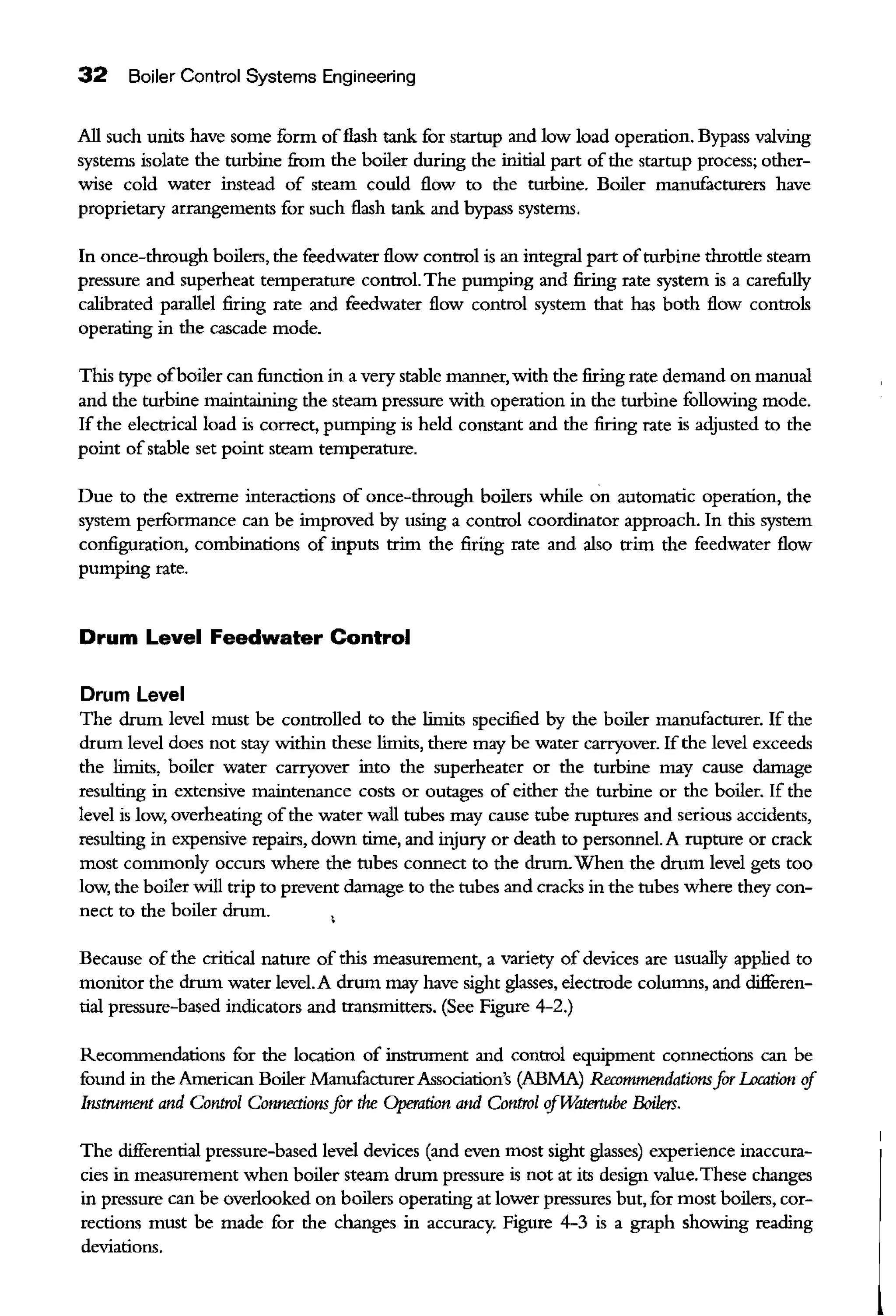 32 Boiler Control Systems Engineering
All such units have some form offlash tank for startup and low load operation. Bypass valving
systems isolate the turbine from the boiler during the initial part ofthe startup process; other-
wise cold water instead of steam could flow to the turbine. Boiler manufacturers have
proprietary arrangements for such flash tank and bypass systems.
In once-through boilers, the feedwater flow control is an integral part ofturbine throttle steam
pressure and superheat temperature control.The pumping and firing rate system is a carefully
calibrated parallel firing rate and feedwater flow control system that has both flow controls
operating in the cascade mode.
This type ofboiler can function in a very stable manner, with the firing rate demand on manual
and the turbine maintaining the steam pressure with operation in the turbine following mode.
If the electrical load is correct, pumping is held constant and the firing rate is adjusted to the
point ofstable set point steam temperature.
Due to the extreme interactions of once-through boilers while on automatic operation, the
system performance can be improved by using a control coordinator approach. In this system
configuration, combinations of inputs trim the firing rate and also trim the feedwater flow
pumping rate.
Drum Level Feedwater Control
Drum Level
The drum level must be controlled to the limits specified by the boiler manufacturer. If the
drum level does not stay within these limits, there may be water carryover. Ifthe level exceeds
the limits, boiler water carryover into the superheater or the turbine may cause damage
resulting in extensive maintenance costs or outages of either the turbine or the boiler. If the
level is low, overheating ofthe water wall tubes may cause tube ruptures and serious accidents,
resulting in expensive repairs, down time, and injury or death to personnel. A rupture or crack
most commonly occurs where the tubes connect to the drum.When the drum level gets too
low, the boiler will trip to prevent damage to the tubes and cracks in the tubes where they con-
nect to the boiler drum.
Because of the critical nature of this measurement, a variety of devices are usually applied to
monitor the drum water level.A drum may have sight glasses, electrode columns, and cWferen-
tial pressure-based indicators and transmitters. (See Figure 4-2.)
Recommendations for the location of instrument and control equipment connections can be
found in the American Boiler ManufacturerAssociation's (ABMA) Recommendationsfor I..ccation if
Instrument and Control Connectionsfor the Operation and Control ifTMltertube Boilers.
The cWferential pressure-based level devices (and even most sight glasses) experience inaccura-
cies in measurement when boiler steam drum pressure is not at its design value.These changes
in pressure can be overlooked on boilers operating at lower pressures but, for most boilers, cor-
rections must be made for the changes in accuracy. Figure 4-3 is a graph showing reading
deviations.
 