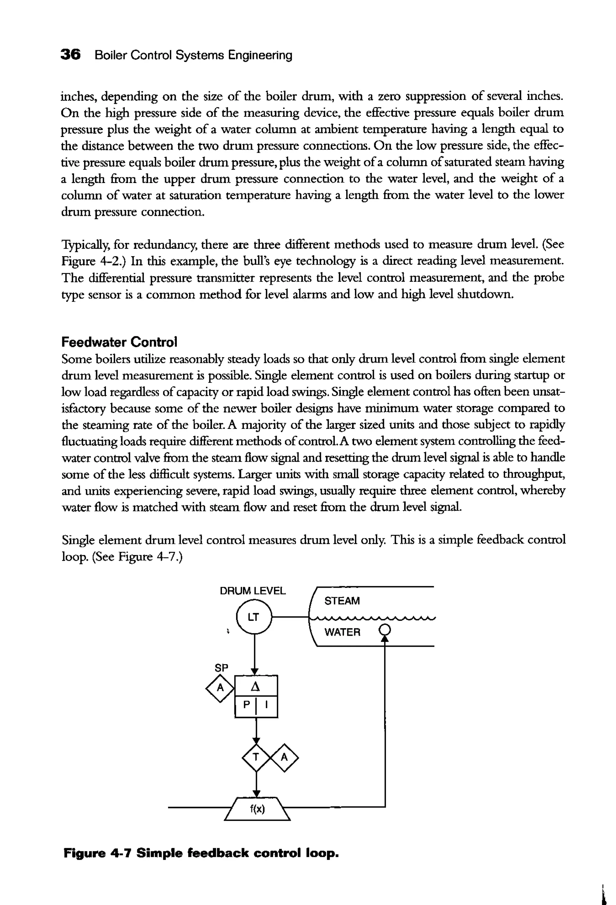 36 Boiler Control Systems Engineering
inches, depending on the size of the boiler drum, with a zero suppression of several inches.
On the high pressure side of the measuring device, the effective pressure equals boiler drum
pressure plus the weight of a water column at ambient temperature having a length equal to
the distance between the two drum pressure connections. On the low pressure side, the effec-
tive pressure equals boiler drum pressure, plus the weight ofa column ofsaturated steam having
a length from the upper drum pressure connection to the water level, and the weight of a
column of water at saturation remperature having a length from the water level to the lower
drum pressure connection.
Typically, for redundancy, there are three different methods used to measure drum level. (See
Figure 4-2.) In this example, the hull's eye technology is a direct reading level measurement.
The differential pressure transmitter represents the level control measurement, and the probe
type sensor is a common method for level alarms and low and high level shutdown.
Feedwater Control
Some boilers utilize reasonably steady loads so that only drum level control from single element
drum level measurement is possible. Single element control is used on boilers during startup or
low load regardless ofcapaciry or rapid load swings. Single element control has often been unsat-
isfactory because some of the newer boiler designs have minimum water storage compared to
the steaming rate of the boiler. A rnajoriry of the larger sized units and those subject to rapidly
fluctuating loads require different methods ofcontrol.A two element system controlling the feed-
water control valve from the steam flow signal and resening the drum level signal is able to handle
some ofthe less difficult systems. Larger units with small storage capaciry related to throughput,
and units experiencing severe, rapid load swings, usually require three element control, whereby
water flow is matched with steam flow and reset from the drum level signal.
Single element drum level control measures drum level only. This is a simple feedback control
loop. (See Figure 4-7.)
DRUM LEVEL
STEAM
LT
WATER
f(x)
Figure 4-7 Simple feedback control loop.
 