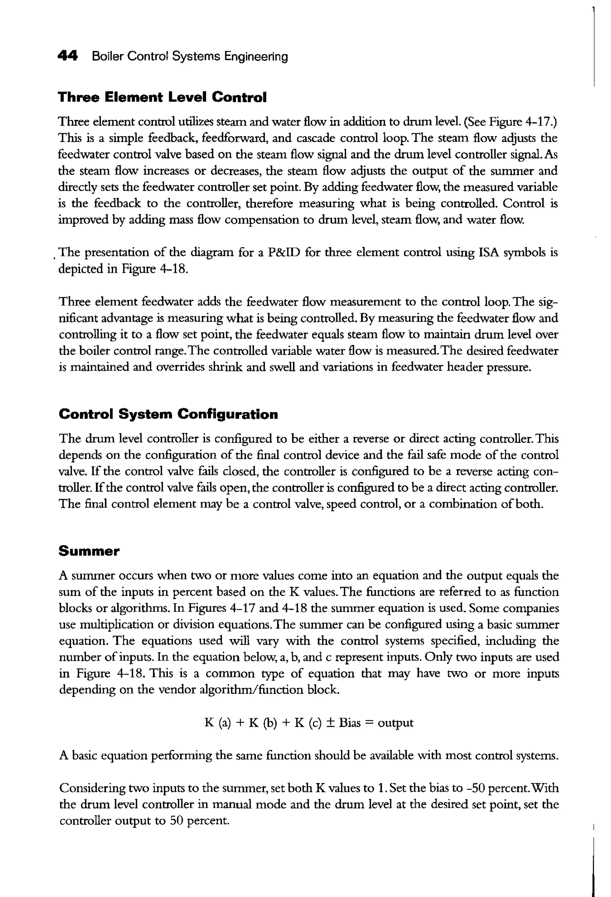44 Boiler Control Systems Engineering
Three Element Level Control
Three element control utilizes steam and water flow in addition to drum level. (See Figure 4-17.)
Tltis is a simple feedback, feedforward, and cascade control loop. The steam flow adjusts the
feedwater control valve based on the steam flow signal and the drum level controller signal. As
the steam flow increases or decreases, the steam flow adjusts the output of the summer and
direcdy sets the feedwater controller set point. By adding feedwater flow, the measured variable
is the feedback to the controller, therefore measuring what is being controlled. Control is
improved by adding mass flow compensation to drum level, steam flow, and water flow.
.The presentation of the diagram for a P&ID for three element control using !SA symbols is
depicted in Figure 4-18.
Three element feedwater adds the feedwater flow measurement to the control loop. The sig-
nificant advantage is measuring what is being controlled. By measuring the feedwater flow and
controlling it to a flow set point, the feedwater equals steam flow to maintain drum level over
the boiler control range.The controlled variable water flow is measured.The desired feedwater
is maintained and overrides shrink and swell and variations in feedwater header pressure.
Control System Configuration
The drum level controller is configured to be either a reverse or direct acting controller. Tltis
depends on the configuration ofthe final control device and the fail safe mode ofthe control
valve. If the control valve £ills closed, the controller is configured to be a reverse acting con-
troller. Ifthe control valve fails open, the controller is configured to be a direct acting controller.
The final control element may be a control valve, speed control, or a combination ofboth.
Summer
A surruner occurs when two or more values come into an equation and the output equals the
sum of the inputs in percent based on the K values. The functions are referred to as function
blocks or algorithms. In Figures 4-17 and 4-18 the summer equation is used. Some companies
use multiplication or division equations.The summer can be configured using a basic sununer
equation. The equations used will vary with the control systems specified, including the
number ofinputs. In the equation below, a, b, and c represent inputs. Only two inputs are used
in Figure 4-18. Tltis is a common type of equation that may have two or more inputs
depending on the vendor algorithm/function block.
K (a) + K (b) + K (c) ± Bias = output
A basic equation performing the same function should be available with most control systems.
Considering two inputs to the summer, set both K values to 1. Set the bias to -50 percent.With
the drum level controller in manual mode and the drum level at the desired set point, set the
controller output to 50 percent.
 