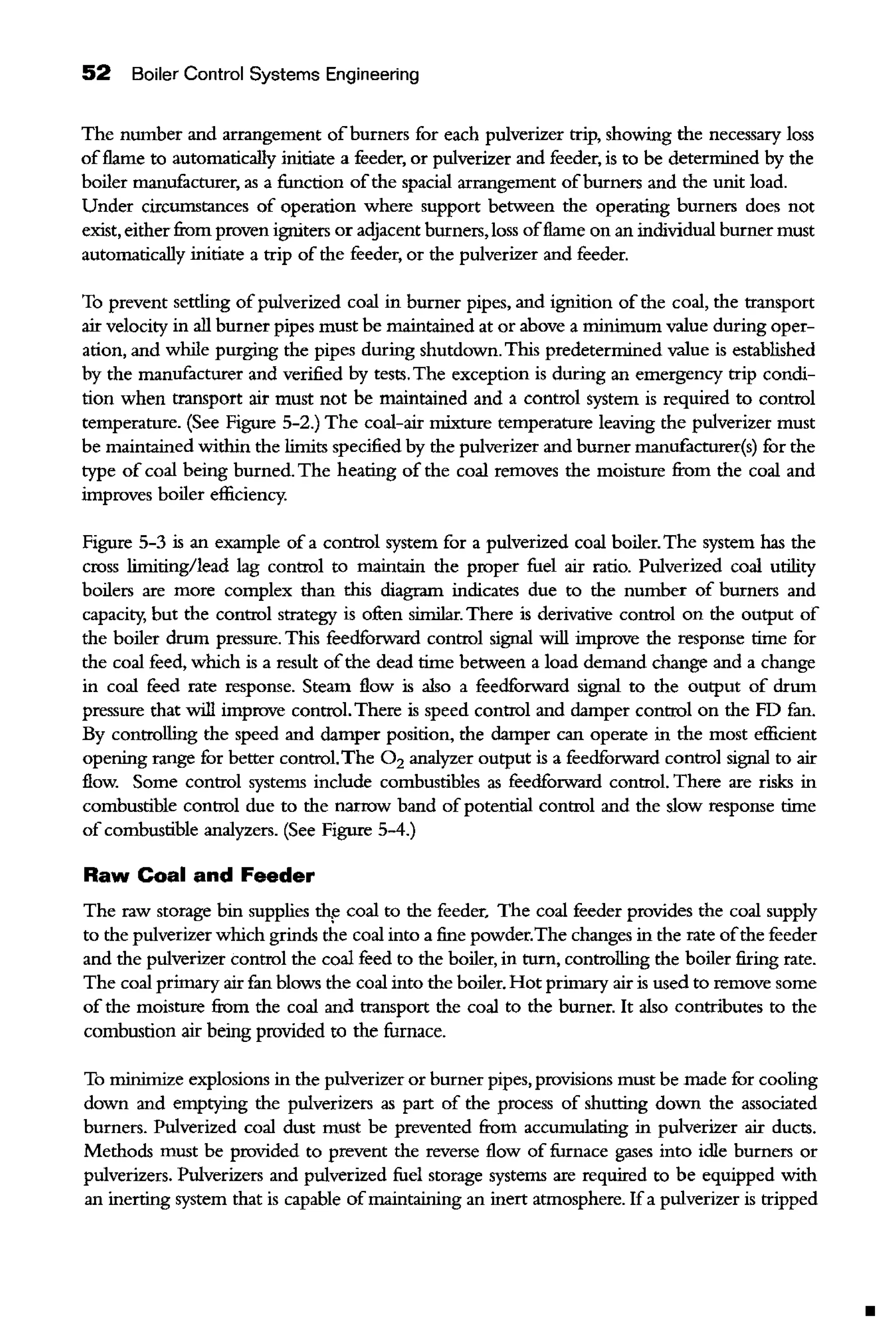52 Boiler Control Systems Engineering
The nwnber and arrangement ofburners for each pulverizer trip, showing the necessary loss
offlame to automatically initiate a feeder, or pulverizer and feeder, is to be determined by the
boiler manufacturer, as a function ofthe spacial arrangement ofburners and the unit load.
Under circumstances of operation where support between the operating burners does not
exist, eitherfrom proven igniters or adjacent burners, loss offlame on an individual burner must
automatically initiate a trip of the feeder, or the pulverizer and feeder.
To prevent settling ofpulverized coal in burner pipes, and ignition of the coal, the transport
air velocity in all burner pipes must be maintained at or above a minimum value during oper-
ation, and while purging the pipes during shutdown. This predetermined value is established
by the manufacturer and verified by tests. The exception is during an emergency trip condi-
tion when transport air must not be maintained and a control system is required to control
temperature. (See Figure 5-2.) The coal-air mixture temperature leaving the pulverizer must
be maintained within the limits specified by the pulverizer and burner manufacturer(s) for the
type of coal being burned. The heating of the coal removes the moisture from the coal and
improves boiler efficiency.
Figure 5-3 is an example of a control system for a pulverized coal boiler. The system has the
cross limiting/lead lag control to maintain the proper fuel air ratio. Pulverized coal utility
boilers are more complex than this diagram indicates due to the number of burners and
capacity, but the control strategy is often similar. There is derivative control on the ontput of
the boiler drum pressure. This feedforward control signal will improve the response time for
the coal feed, which is a result ofthe dead time between a load demand change and a change
in coal feed rate response. Stearn flow is also a feedforward signal to the output of drwn
pressure that will improve control. There is speed control and daroper control on the FD fan.
By controlling the speed and damper position, the daroper can operate in the most efficient
opening range for better control.The 0 2 analyzer output is a feedforward control signal to air
flow. Some control systems include combustibles as feedforward control. There are risks in
combustible control due to the narrow band of potential control and the slow response time
of combustible analyzers. (See Figure 5-4.)
Raw Coal and Feeder
The raw storage bin supplies th,e coal to the feeder. The coal feeder provides the coal supply
to the pulverizer which grinds the coal into a fine powder.The changes in the rate ofthe feeder
and the pulverizer control the coal feed to the boiler, in turn, controlling the boiler firing rate.
The coal primary air fan blows the coal into the boiler. Hot primary air is used to remove some
of the moisture from the coal and transport the coal to the burner. It also contributes to the
combustion air being provided to the furnace.
To minimize explosions in the pulverizer or burner pipes, provisions must be made for cooling
down and emptying the pulverizers as part of the process of shuning down the associated
burners. Pulverized coal dust must be prevented from accwnulating in pulverizer air ducts.
Methods must be provided to prevent the reverse flow of furnace gases into idle burners or
pulverizers. Pulverizers and pulverized fuel storage systems are reqnired to be equipped with
an inerting system that is capable ofmaintaining an inert atmosphere. Ifa pulverizer is tripped
 