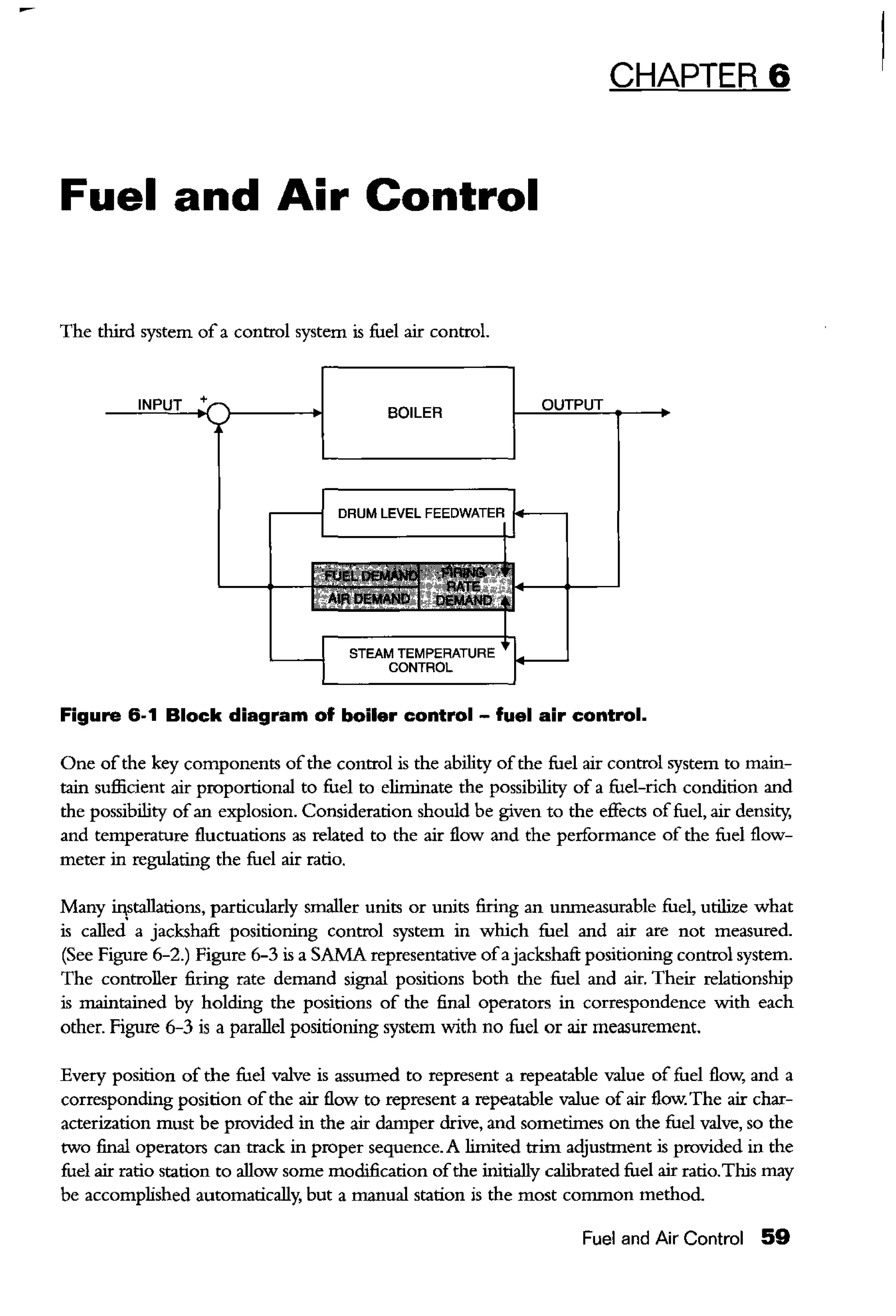Fuel and Air Control
The third system ofa control system is fuel air control.
+
BOILER
DRUM LEVEL FEEDWATER f+----,
STEAM TEMPERATURE
CONTROL
CHAPTER 6
Figure 6-1 Block diagram of boiler control - fuel air control.
One ofthe key components ofthe control is the ability ofthe fuel air control system to main-
tain sufficient air proportional to fuel to eliminate the possibility of a fuel-rich condition and
the possibility ofan explosion. Consideration should be given to the effects offuel, air density,
and temperature fluctuations as related to the air flow and the performance of the fuel flow-
meter in regulating the fuel air ratio.
Many i.qstallations, particularly smaller units or units firing an unmeasurable fuel, utilize what
is called. a jackshaft positioning control system in which fuel and air are not measured.
(See Figure 6-2.) Figure 6-3 is a SAMA representative ofajackshaft positioning control system.
The controller firing rate demand signal positions both the fuel and air. Their relationship
is maintained by holding the positions of the final operators in correspondence with each
other. Figure 6-3 is a parallel positioning system with no fuel or air measurement.
Every position of the fuel valve is assumed to represent a repeatable value of fuel flow, and a
corresponding position ofthe air flow to represent a repeatable value of air flow. The air char-
acterization must be provided in the air damper drive, and sometimes on the fuel valve, so the
two final operators can track in proper sequence. A limited trim adjustment is provided in the
fuel air ratio station to allow some modification ofthe initially calibrated fuel air ratio.This may
be accomplished automatically, but a manual station is the most common method.
Fuel and Air Control 59
 