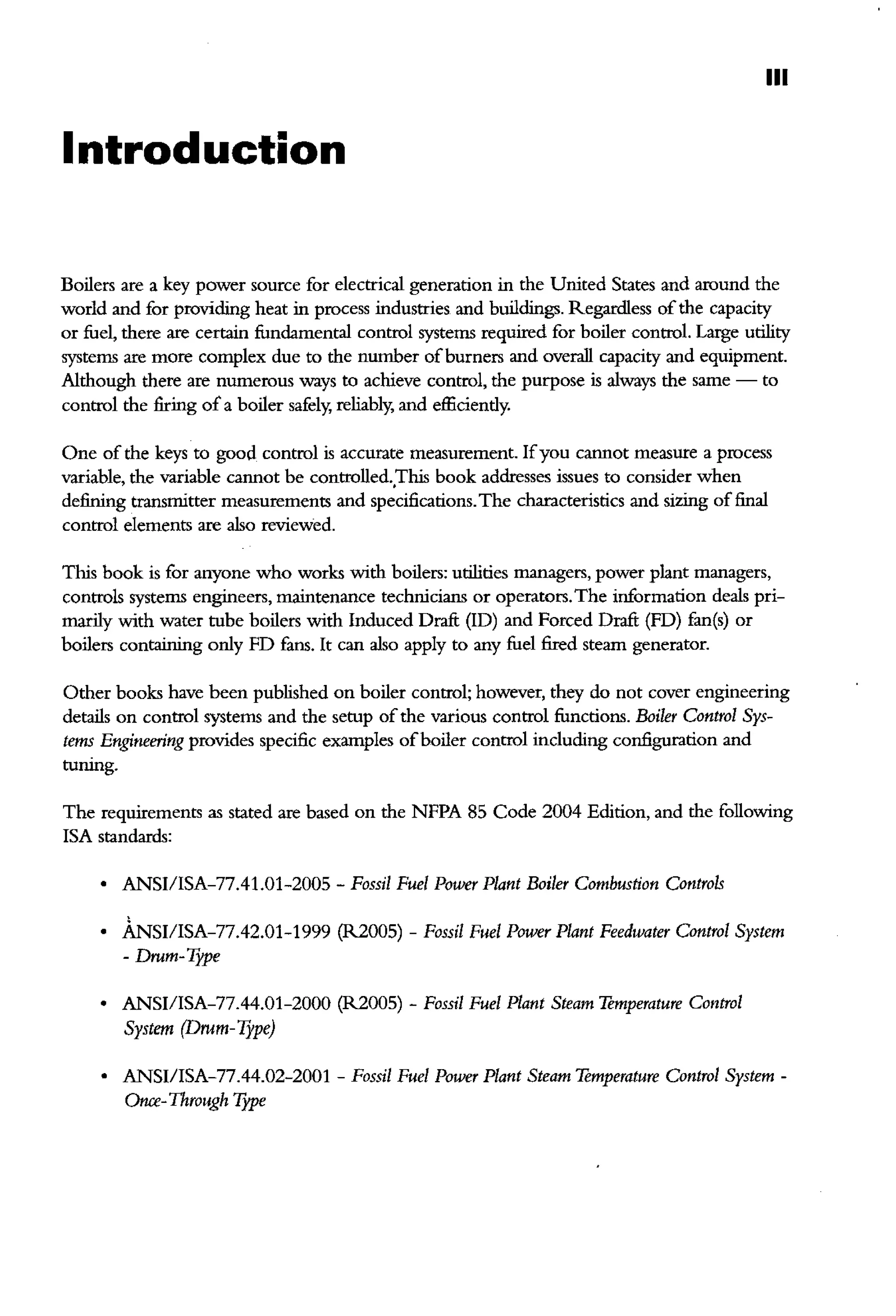 Ill
Introduction
Boilers are a key power source for electrical generation in the United States and around the
world and for providing heat in process industries and buildings. Regardless ofthe capacity
or fuel, there are certain fundamental control systems required for boiler control. Large utility
systems are more complex due to the number ofburners and overall capacity and equipment.
Although there are numerous ways to achieve control, the purpose is always the same - to
control the firing of a boiler safely, reliably, and efficiently.
One of the keys to good control is accnrate measurement. Ifyou cannot measure a process
variable, the variable cannot be controlled.,This book addresses issues to consider when
defining transmitter measurements and specifications.The characteristics and sizing of final
control elements are also reviewed.
This book is for anyone who works with boilers: utilities managers, power plant managers,
controls systems engineers, maintenance technicians or operators.The information deals pri-
marily with water tube boilers with Induced Draft (!D) and Forced Draft (FD) fan(s) or
boilers containing only FD fans. It can also apply to any fuel fired steam generator.
Other books have been published on boiler control; however, they do not cover engineering
details on control systems and the setup ofthe various control functions. Boiler Control Sys-
tems Engineering provides specific examples ofboiler control including configuration and
tuning.
The requirements as stated are based on the NFPA 85 Code 2004 Edition, and the following
!SA standards:
• ANSI/lSA-77.41.01-2005- Fossil Fuel Power Plant Boiler Combustion Controls
• mSI/ISA-77.42.01-1999 (R2005)- Fossil Fuel Power Plant Feedwater Control System
-Drum-Type
• ANSI/lSA-77.44.01-2000 (R2005) -Fossil Fuel Plant Steam Temperature Control
System (Drum- Type)
• ANSI/ISA-77.44.02-2001 -Fossil Fuel Power Plant Steam Temperature Control System-
Otu:e-Through Type
 