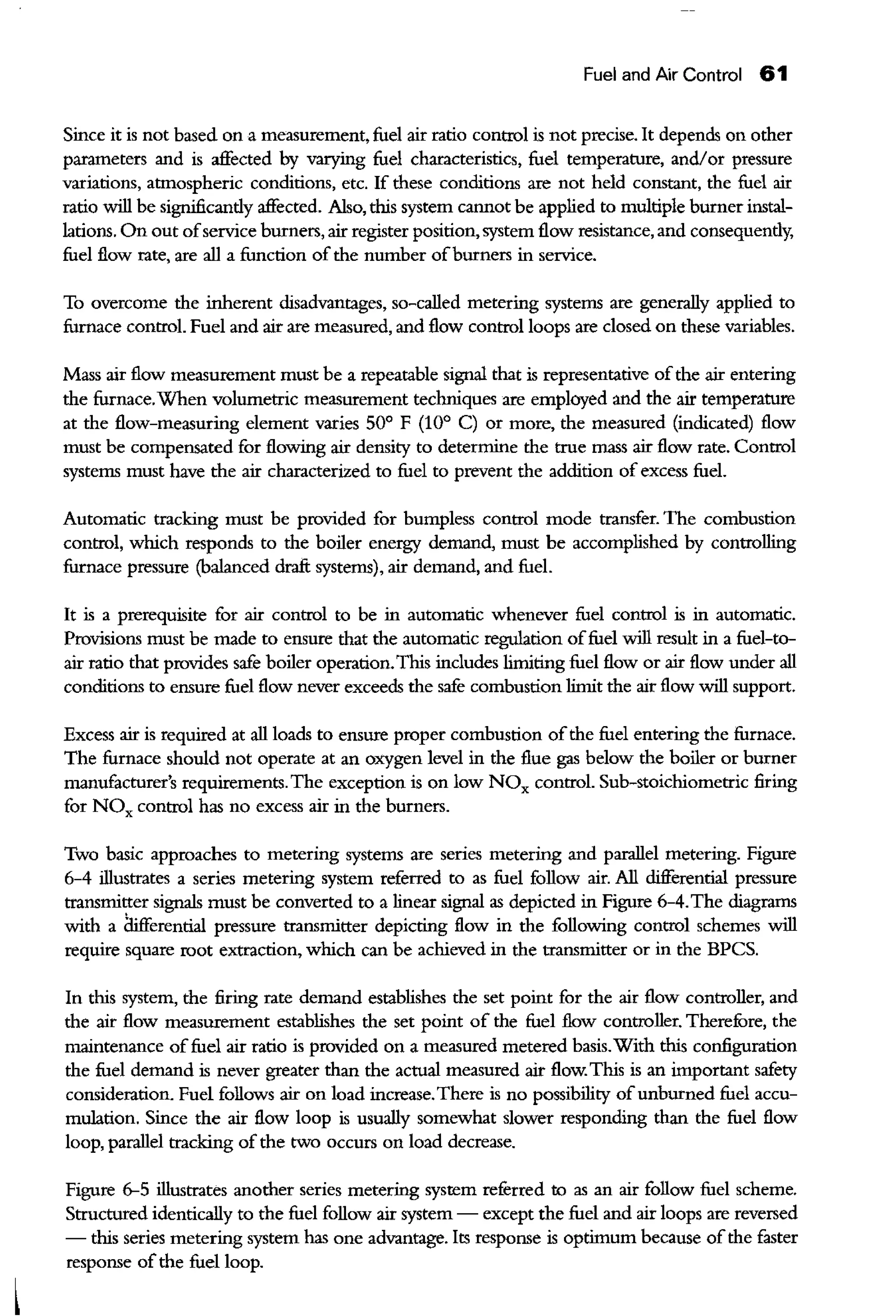Fuel and Air Control 61
Since it is not based on a measurement, fuel air ratio control is not precise. It depends on other
parameters and is affected by varying fuel characteristics, fuel temperature, and/or pressure
variations, atmospheric conditions, etc. If these conditions are not held constant, the fuel air
ratio will be sigoificandy affected. Also, this system carrnot be applied to multiple burner instal-
lations. On out ofservice burners, air register position, system flow resistance, and consequendy,
fuel flow rate, are all a function of the number ofburners in service.
To overcome the inherent disadvantages, so-called metering systems are generally applied to
furnace control. Fuel and air are measured, and flow control loops are closed on these variables.
Mass air flow measurement must be a repeatable signal that is representative ofthe air entering
the furnace.When volumetric measurement techniques are employed and the air temperature
at the flow-measuring element varies 50° F (10° C) or more, the measured (indicated) flow
must be compensated for flowing air density to determine the true mass air flow rate. Control
systems must have the air characterized to fuel to prevent the addition of excess fuel.
Automatic tracking must be provided for bumpless control mode transfer. The combustion
control, which responds to the boiler energy demand, must be accomplished by controlling
furnace pressure (balanced draft systems), air demand, and fuel.
It is a prerequisite for air control to be in automatic whenever fuel control is in automatic.
Provisions must be made to ensure that the automatic regulation offuel will result in a fuel-to-
air ratio that provides safe boiler operation.This includes limiting fuel flow or air flow under all
conditions to ensure fuel flow never exceeds the safe combustion limit the air flow will support.
Excess air is required at all loads to ensure proper combustion ofthe fuel entering the furnace.
The furnace should not operate at an oxygen level in the flue gas below the boiler or burner
manufacturer's requirements. The exception is on low NOx control. Sub-stoichiometric firing
for NOx control has no excess air in the burners.
Two basic approaches to metering systems are series metering and parallel metering. Figure
6-4 illustrates a series metering system referred to as fuel follow air. All differential pressure
transmitter signals must be converted to a linear signal as depicted in Figure 6-4.The diagrams
with a iruferential pressure transmitter depicting flow in the following control schemes will
require square root extraction, which can be achieved in the transmitter or in the BPCS.
In this system, the firing rate demand establishes the set point for the air flow controller, and
the air flow measurement establishes the set point of the fuel flow controller. TherefOre, the
maintenance offuel air ratio is provided on a measured metered basis.With this configuration
the fuel demand is never greater than the actual measured air flow. This is an important safety
consideration. Fuel follows air on load increase.There is no possibility ofunburned fuel accu-
mulation. Since the air flow loop is usually somewhat slower responding than the fuel flow
loop, parallel tracking of the two occurs on load decrease.
Figure 6-5 illustrates another series metering system referred to as an air follow fuel scheme.
Structured identically to the fuel follow air system - except the fuel and air loops are reversed
- this series metering system has one advantage. Its response is optimum because ofthe faster
response ofthe fuel loop.
 
