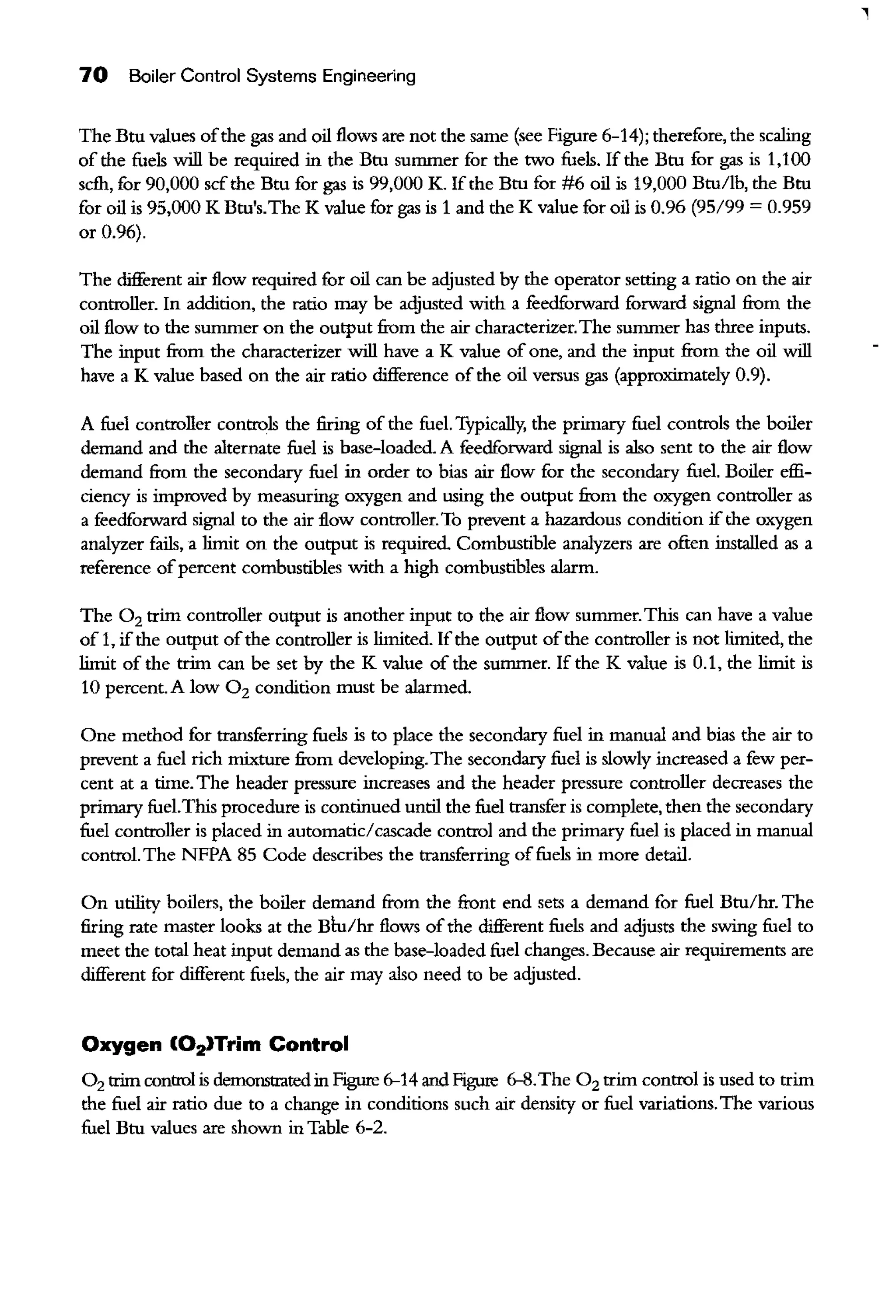 70 Boiler Control Systems Engineering
The Btu values ofthe gas and oil flows are not the same (see Figure 6-14); therefore, the scaling
of the fuels will be required in the Btu sunnner for the two fuels. If the Btu for gas is 1,100
scfh, for 90,000 scfthe Btu for gas is 99,000 K. Ifthe Btu for #6 oil is 19,000 Btu/lb, the Btu
for oil is 95,000 K Btu's.The K value for gas is 1 and the K value for oil is 0.96 (95/99 = 0.959
or 0.96).
The different air flow required for oil can be adjusted by the operator setting a ratio on the air
controller. In addition, the ratio may be adjusted with a feedforward forward signal from the
oil flow to the sunnner on the output from the air characterizer.The sunnner has three inputs.
The input from the characterizer will have a K value of one, and the input from the oil will
have a K value based on the air ratio difference of the oil versus gas (approximately 0.9).
A fuel controller controls the firing of the fuel. Typically, the primary fuel controls the boiler
demand and the alternate fuel is base-loaded. A feedforward signal is also sent to the air flow
demand from the secondary fuel in order to bias air flow for the secondary fuel. Boiler effi-
ciency is improved by measuring oxygen and using the output from the oxygen controller as
a feedforward signal to the air flow controller.To prevent a hazardous condition ifthe oxygen
analyzer fails, a limit on the output is required Combustible analyzers are often installed as a
reference ofpercent combustibles with a high combustibles alarm.
The 0 2 trim controller output is another input to the air flow sunnner.This can have a value
of 1, ifthe output ofthe controller is limited. Ifthe output ofthe controller is not limited, the
limit of the trim can be set by the K value of the sunnner. If the K value is 0.1, the limit is
10 percent. A low 0 2 condition must be alarmed.
One method for transferring fuels is to place the secondary fuel in manual and bias the air to
prevent a fuel rich mixture from developing.The secondary fuel is slowly increased a few per-
cent at a time. The header pressure increases and the header pressure controller decreases the
primary fuel.This procedure is continued until the fuel transfer is complete, then the secondary
fuel controller is placed in automatic/cascade control and the primary fuel is placed in manual
control. The NFFA 85 Code describes the transferring offuels in more detail.
On utility boilers, the boiler demand from the front end sets a demand for fuel Btu/hr. The
firing rate master looks at the Btu/hr flows ofthe different fuels and adjusts the swing fuel to
meet the total heat input demand as the base-loaded fuel changes. Because air requirements are
different for different fuels, the air may also need to be adjusted.
Oxygen (02)Trim Control
0 2 trim control is demonstrated in Figure 6-14 and Figure 6-8.The 0 2 trim control is used to trim
the fuel air ratio due to a change in conditions such air density or fuel variations.The various
fuel Btu values are shown in Table 6-2.
 