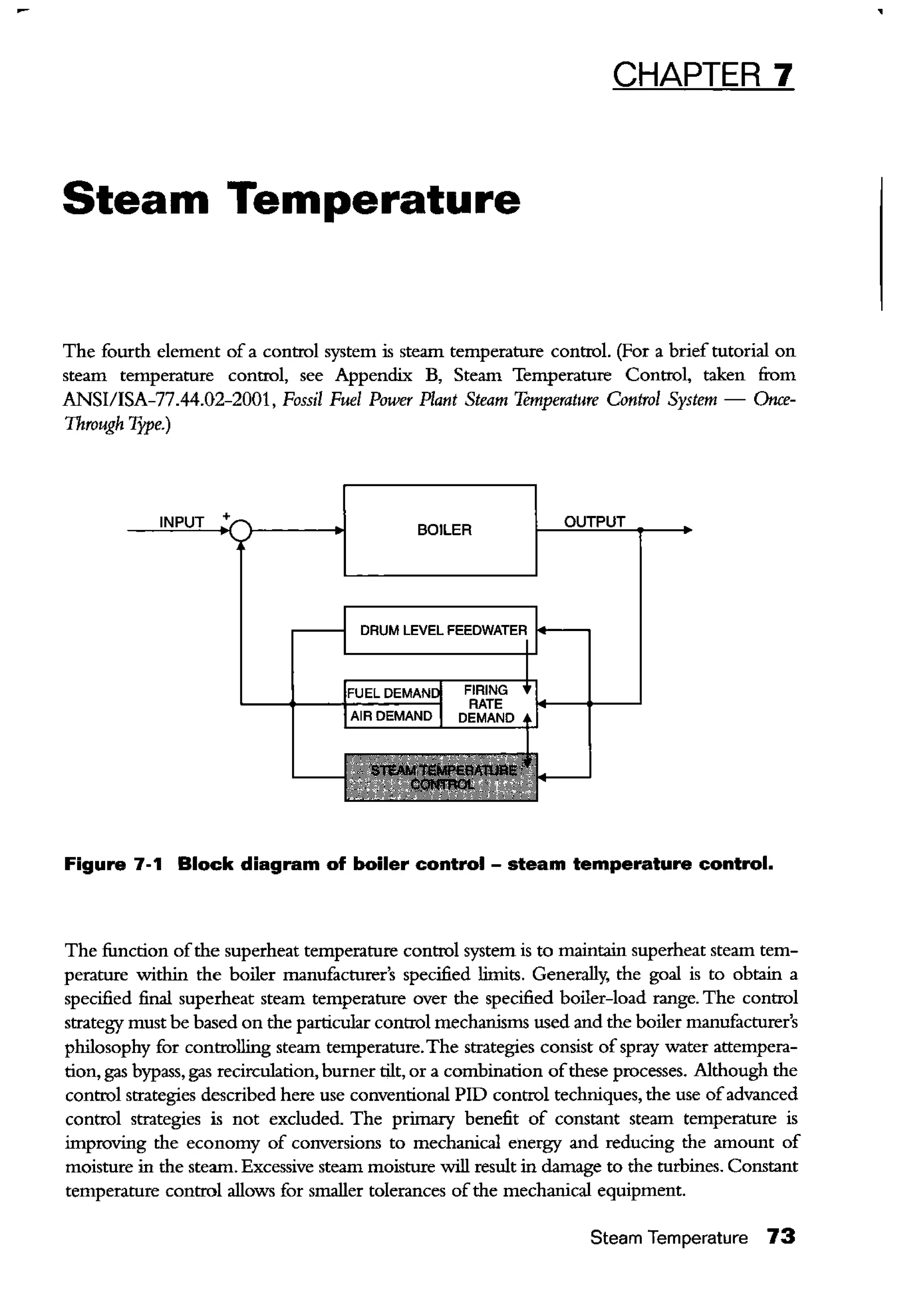 CHAPTER 7
Steam Temperature
The fourth element of a control system is steam temperature control. (For a brief tutorial on
steam temperature control, see Appendix B, Steam Temperature Control, taken fi:om
ANSI/ISA-77.44.02-2001, Fossil Fuel Power Plant Steam Temperature Control System- Once-
Through Type.)
BOILER
Figure 7-1 Block diagram of boiler control- steam temperature control.
The function ofthe superheat temperature control system is to maintain superheat steam tem-
perature within the boiler manufacturer's specified limits. Generally, the goal is to obtain a
specified final superheat steam temperature over the specified boiler-load range. The control
strategy must be based on the particular control mechanisms used and the boiler manufacturer's
philosophy for controlling steam temperature.The strategies consist ofspray water attempera-
tion, gas bypass, gas recirculation, burner tilt, or a combination ofthese processes. Although the
control strategies described here use conventional PID control techniques, the use ofadvanced
control strategies is not excluded. The primary benefit of constant steam temperature is
improving the economy of conversions to mechanical energy and reducing the amount of
moisture in the steam. Excessive steam moisture will result in damage to the turbines. Constant
temperature control allows for smaller tolerances ofthe mechanical equipment.
Steam Temperature 73
 