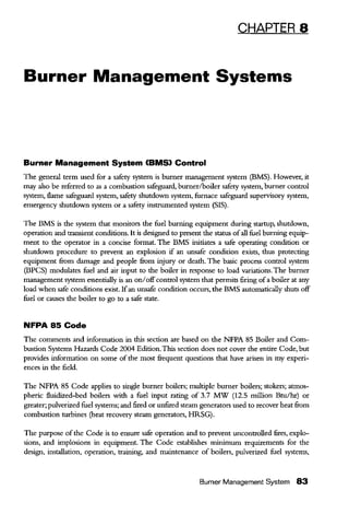CHAPTER 8
Burner Management Systems
Burner Management System (BMS) Control
The general term used for a safety system is burner management system (BMS). However, it
may also be referred to as a combustion safeguard, burner/boiler safety system, burner control
system, flame safeguard system, safety shutdown system, furnace safeguard supervisory system,
emergency shutdown system or a safety instnunented system (SIS).
The BMS is the system that monitors the fuel burning equipment during startup, shutdown,
operation and transient conditions. It is designed to present the status ofall fuel burning equip-
ment to the operator in a concise format. The BMS initiates a safe operating condition or
shutdown procedure to prevent an explosion if an unsafe condition exists, thus protecting
equipment from damage and people from injury or death. The basic process control system
(BPCS) modulates fuel and air input to the boiler in response to load variations. The burner
management system essentially is an on/offcontrol system that permits firing ofa boiler at any
load when safe conditions exist. Ifan unsafe condition occurs, the BMS automatically shuts off
fuel or causes the boiler to go to a safe state.
NFPA 85 Code
The comments and information in this section are based on the NFPA 85 Boiler and Com-
bustion Systems Hazards Code 2004 Edition.This section does not cover the entire Code, but
provides information on some of the most frequent questions that have arisen in my experi-
ences in the field.
The NFPA 85 Code applies to single burner boilers; multiple burner boilers; stokers; atmos-
pheric fluidized-bed boilers with a fuel input rating of 3.7 MW (12.5 million Btu/hr) or
greater; pulverized fuel systems; and fired or unfired steam generators used to recover heat from
combustion turbines (heat recovery steam generators, HRSG).
The purpose ofthe Code is to ensure safe operation and to prevent uncontrolled fires, explo-
sions, and implosions in equipment. The Code establishes minimum requirements for the
design, installation, operation, training, and maintenance of boilers, pulverized fuel systems,
Burner Management System 83
 