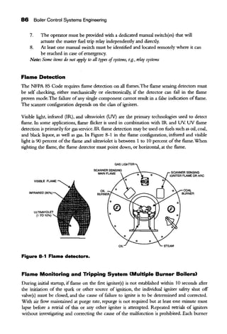 86 Boiler Control Systems Engineering
7. The operator must be provided with a dedicated mauual switch(es) that will
actuate the master fuel trip relay independently and directly.
8. At least one mauual switch must be identified and located remotely where it can
be reached in case of emergency.
Note: Some items do not apply to all types ofsystems, e.g., relay systems
Flame Detection
The NFPA 85 Code requires flame detection on all flames. The flame sensing detectors must
be self checking, either mechanically or electronically, if the detector can fuil in the flame
proven mode.The failure of any single component cannot result in a false indication offlame.
The scanner configuration depends on the class ofigniters.
Visible light, infrared (IR), and ultraviolet (UV) are the primary technologies used to detect
flame. In some applications, flame flicker is used in combination with IR and UV. UV flame
detection is·primarily for gas service. IR flame detection may be used on fuels such as oil, coal,
and black liquor, as well as gas. In Figure 8-1 in the flame configuration, infrared and visible
light is 90 percent ofthe flame and ultraviolet is between 1 to 10 percent ofthe flame.When
sighting the flame, the flame detector must point down, or horizontal, at the flame.
Figure 8-1 Flame detectors.
SCANNER SENSING
MAIN FLAME SCANNER SENSING
IGNITER FLAME OR ARC
Flame Monitoring and Tripping System (Multiple Burner Boilers)
During initial startup, ifflame on the first igniter(s) is not established within 10 seconds afier
the initiation of the spark or other source of ignition, the individual igniter safety shut off
valve(s) must be closed, and the cause of failure to ignite is to be determined and corrected.
With air flow maintained at purge rate, repurge is not required but at least one minute must
lapse before a retrial of this or any other igniter is attempted. Repeated retrials of igniters
without investigating and correcting the cause of the malfunction is prohibited. Each burner
 