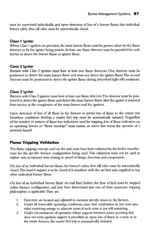 Bumer Management Systems 87
must be supervised individually, and upon detection of loss of a burner flame, that individual
burner safety shut offvalve must be automatically closed.
Class 1 Igniter
Where Class 1 igniters are provided, the main burner flame must be proven either by the flame
detector or by the igniter being proven. At least one flame detector must be provided for each
burner to detect the burner flame or igniter flame.
Class 2 Igniter
Burners with Class 2 igniters must have at least two flame detectors. One detector must be
positioned to detect the main burner flame and must not detect the igniter flame. The second
detector must be positioned to detect the igniter flame during prescribed light-off conditions.
Class 3 Igniter
Burners with Class 3 igniters must have at least one flame detector.The detector must be posi-
tioned to detect the igniter flame and detect the main burner flame after the igniter is removed
from service at the completion ofthe main burner trial for ignition.
Upon detection ofloss of all flame in the furnace or partial loss of flame to the extent that
hazardous conditions develop, a master fuel trip must be automatically initiated. Regardless
of the number or pattern offlame loss indications used for tripping, loss offlame indication on
an operating burner or "flame envelope" must initiate an alarm that warns the operator of a
potential hazard.
Flame Tripping Validation
The flame tripping concept used on the unit must have been validated by the boiler manufac-
turer for the specific furnace configuration being used. Tbis validation must not be used to
replace unit acceptance tests relating to proof of design, function, and components.
On loss of an individual burner flame, the burner's safety shut offvalve must be automatically
closed. The burner register is to be closed ifit interferes with the air/fuel ratio supplied to any
other individual burner flame.
On loss of an individual burner flame on coal fired boilers, the flow of fuel must be stopped
unless furnace confignration and tests have determined that one of three automatic tripping
philosopbies is applicable. They are:
1. Detectors are located and adjusted to monitor specific zones in the furnace.
2. Under all reasonable operating conditions, main fuel combustion in one zone pro-
vides sustaining energy to adjacent zones ifeach zone is not self-sustaining.
3. Under circumstances ofoperation where support between zones receiving fuel
does not exist, ignition support is provided, or, upon loss offlame in a zone or in
the entire furnace, the master fuel trip is automatically initiated.
 