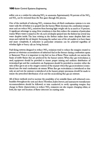 1 00 Boiler Control Systems Engineering
sulfate acts as a catalyst for reducing NOx to ammonia. Approximately 90 percent ofthe NOx
and SOx can be removed from the flue gases through this process.
One of the methods of reducing NOx emissions from oil-fired combustion systems is to mix
water with the oil before it is sprayed into the burner.Water decreases the combustion temper-
ature and can reduce NOx emissions from burning light weight oils by as much as 15 percent.
A significant advantage in using these emulsions is that they reduce the emission ofparticulate
matter.When water is mixed in the oil, each oil droplet sprayed into the firebox has several tiny
water droplets inside. The heat existing in the firebox makes these water droplets flash into
steam and explode the oil droplet. Increasing the surface area ofthe oil enables it to burn faster
and more completely. A reduction in particulate emissions can be achieved regardless of
whether light or heavy oils are being burned.
Fuel-firing systems designed to reduce NOx emissions tend to reduce the margins created to
prevent or minintize accumulations ofunburned fuel in the furnace during combustion upsets
or flameouts. Thus, it is important to trip fuel on loss offlame. These methods can narrow the
limits of stable flames that are produced by the burner system. When flue gas recirculation is
used, equipment should be provided to ensure proper mixing and uniform distribution of
recirculated gas and the combustion air. Equipment should be provided to monitor either the
ratio offlue gas to air or the oxygen content ofthe mixture when flue gas recirculation is intro-
duced into the total combustion air stream.When flue gas recirculation is introduced so that
only air and not the mixture is introduced at the burner, proper provisions should be made to
ensure the prescribed distribution ofair and the recirculating flue gas-air mixture.
All ofthese methods tend to increase the possibility ofan unstable flame and unburned com-
bustibles throughout the unit and ducts.Therefore, boiler, burner, and instrument manufacturer
recommendations should be followed, or tests conducted, to verifY operating margins. Any
change in flame characteristics to reduce NOx eruissions can also require changing either, or
both, the type and location offlame detectors on existing units.
 