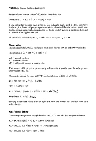 106 Boiler Control Systems Engineering
Assume a lower pressure drop of 150 psi for a lower flow rate.
One fourth Cv ~ 300 x -./( 0.827 + 150) ~ 9.65
Ifyou look at the Cv sizing chart, a three or four inch valve can be used. If a three inch valve
is selected, it is ahnost 100 percent open. A four inch valve should be selected and would have
less line pressure drop. For best control, the Cv should be at 20 percent at the lowest flow and
80 percent at the highest flow rate.
At 60°F water temperature, the Cv is 84.84 and at 450°F, the Cv is 77.16.
Steam Valve
The calculations for 300,000 pounds per hour steam flow at 1000 psi and 800°F would be:
The equation is Cv ~ pph I 63 x -./(t'J.P + V)
pph ~ pounds per hour
V ~ specific volume
t'J.P ~ differential pressure across the valve
If we assume a 400 psi system pressure drop and one third across the valve, the valve pressure
drop would be 133 psi.
The specific volume for steam at 800°F superheated steam at 1000 psi is 0.6875.
cv ~ 300,000 I 63 X -./(133 ~ 0.6875)
-./133 ~ 0.6875 ~ 13.9
Cv ~ 300000 ~ (63x13.9) ~ 300000 + 876 ~ fll4 3'i2.
One fourth Cv ~ ~ 85. (,
Looking at the chart below, either an eight inch valve can be used or a ten inch valve with
reduced trim.
Gas Valve Sizing
This example for gas valve sizing is based on 100,000 SCFH.The 460 is degrees Rankine.
cv ~ SCFH X " (460 + fO) SG .;- 1360 X "(P1 X t'J.P)
cv = 100,000 (0.6) -./(460 + 70° F) .;- 1360 X -./(30 X 10)
Cv ~ 100,000 (0.6) -./530 ~ 1360 X -./300
 