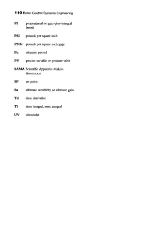 110 Boiler Control Systems Engineering
PI proportional or gain-plus-integral
(reset)
PSI pounds per square inch
PSIG pounds per square inch gage
Pu ultimate period
PV process variable or pressure valve
SAMA Scientific Apparatus Makers
Association
SP set point
Su ultimate sensitivity or ultimate gain
Td time derivative
Ti time integral, reset integral
UV ultraviolet
 