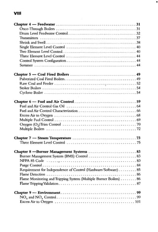 •
VIII
Chapter 4 - Feedwater ........................................ 31
Once-Through Boilers ........................................ 31
Drum Level Feedwater Control .................................. 32
Transmitters ................................................ 37
Shrink and Swell ............................................. 38
Single Element Level Control . . . . . . . . . . . . . . . . . . . . . . . . . . . . . . . . . . . 40
Two Element Level Control. .................................... 40
Three Element Level Control ................................... 44
Control System Configuration ................................... 44
Summer ................................................... 44
Chapter 5 - Coal Fired Boilers ................................. 49
Pulverized Coal Fired Boilers.................................... 49
Raw Coal and Feeder ......................................... 52
Stoker Boilers ............................................... 54
Cyclone Boiler .............................................. 54
Chapter 6 - Fuel and Air Control ............................... 59
Fuel and Air Control Gas Oil ................................... 64
Fuel and Air Control Characterization . . . . . . . . . . . . . . . . . . . . . . . . . . . . . 66
Excess Air to Oxygen ......................................... 68
Multiple Fuel Control ......................................... 69
Oxygen (Oz)Trim Control ..................................... 70
Multiple Boilers . . . . . . . . . . . . . . . . . . . . . . . . . . . . . . . . . . . . . . . . . . . . . 72
Chapter 7 - Steam Temperature ................................ 73
Three Element Level Control ................................... 75
Chapter 8 -Burner Man11gement Systems ........................ 83
Burner Management System (BMS) Control ........................ 83
NFPA 85 Code ...... , ...................................... 83
Purge Control ............................................... 84
Requirement for Independence of Control (Hardware/Software) ......... 85
Flame Detection ............................................. 86
Flame Morritoring andTripping System (Multiple Burner Boilers) ........ 86
Flame TrippingValidation....................................... 87
Chapter 9 - Environment . ..................................... 99
NOx and NOx Control ........................................ 99
Excess Air to Oxygen ........................................ 101
 