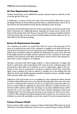 114 Boiler Control Systems Engineering
Air Flow Requirements Concepts
Air flow measurements can be established by primary elements located on either the air side
or the flue-gas side of the unit.
A suitable place to measure air flow is the entry ofthe forced draft fan. When there is poten-
tial leakage between the forced draft fan and the furnace, a preferred location may be the air
duct between the forced draft fan and the burners downstream ofthe air heater.
An alternate, but less preferred, location for air flow measurement is on the flue-gas side ofthe
boiler. Connections for a differential pressure transmitter are located across a section of the
boiler, and the pressure drop ofthe flue gas is measured.The connections should be located to
avoid the pressure drop across the air heater. Potential problems with this method are the cor-
rosive effects of the flue gas and leakage.
Excess Air Requirements Concepts
The combustion air needed in an actual boiler will be in excess of the theoretical air. This
excess air is needed because some of the combustion air supplied to the boiler will not react
with the fuel. The amount of excess air required for good combustion is dependent upon the
boiler's burner and furnace design. To minimize the requirement for excess air, the fuel must
be thoroughly atomized and mixed with the combustion air. The combustion air must impart
turbulence and momentum to the flame and the furnace must be sized to allow adequate res-
idence time to insure completion of combustion.
Typically, a zirconium oxide based oxygen analyzer is a direct measurement of oxygen and,
based on a given fuel, a direct measurement of the excess air in the combustion process. The
measurement is taken before the air preheater to receive a representative sample of the com-
bustion air. The excess air requirement is non-linear as a function of load. Thus, a load index
signal is used to program the excess air setpoint. A controller acts on the resulting error and
adjusts the fuel/air ratio. Snitable provisions should be included to prevent controller windup
under minimum airflow limit conditions.
Adjustment of the fuel/air ratio can be accomplished by either adjusting the airflow demand
or airflow feedback. Placing the trim on the demand inherendy makes more sense and is easier
for users to understand and commission. If more air is required then, increase the airflow set-
point to increase airflow. By adjusting the demand, the calibration of airflow demand curve,
minimum airflow setpoint, airflow trips and purge rate are easily established because airflow
represents the correct mass airflow rate into the furnace. However, drawbacks include more
complicated fuel cross limit design, and trend pens do not overlay each other in term ofper-
cent MCR.When designed and calibrated properly either method (e.g., trim demand or trim
feedback) can provide safe and reliable excess air trim control.The trim on demand is preferred.
Furnace Pressure (Draft)
Furnace pressure (draft) control is reqnired on balanced draft boilers.While either the forced
draft fan(s) or the induced draft fan(s) could be used to control the furnace pressure, NFPA 85
 