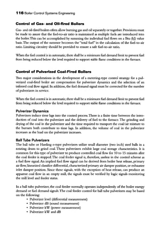 116 Boiler Control Systems Engineering
Control of Gas- and Oil-fired Boilers
Gas- and oil-fired boilers ofien allow burning gas and oil separately or together. Provisions must
be made to assure that the fuel-to-air ratio is maintained as multiple fuels are introduced into
the boiler.This can be accomplished by summing the individual fuel flows on a Btu (kJ) value
basis. The output ofthe summer becomes the "total fuel" in the calculation of the fuel-to-air
ratio. Limiting circuitry should be provided to ensure a safe fuel-to-air ratio.
When the fuel control is in automatic, there shall be a minimum fuel demand limit to prevent fuel
fiom being reduced below the level required to support stable flame conditions in the furnace.
Control of Pulverized Coal-Fired Boilers
Two major considerations in the development of a metering-type control strategy for a pul-
verized coal-fired boiler are compensation for pulverizer dyoamics and the selection of an
inferred coal flow signal. In addition, the fuel demand signal must be corrected for the number
ofpulverizers in service.
When the fuel control is in automatic, there shall be a minimum fuel demand limit to prevent fuel
fiom being reduced below the level required to support stable flame conditions in the furnace.
Pulverizer Dynamics
Pulverizers induce time lags into the control process.There is a finite time between the intro-
duction of coal into the pulverizer and the delivery offuel to the furnace. The grinding and
drying ofthe coal in the pulverizer and the time required to transport the coal/air mixture to
the burners both contribute to time lags. In addition, the volume of coal in the pulverizer
increases as the load on the pulverizer increases.
Ball Tube Pulverizers
The ball tube or Hanling e-type pulverizers utilize small diameter (two inch) steel balls in a
rotating drum to grind coal. These pulverizers exhibit large coal storage characteristics. It is
common for tbis type ofpulverizer to produce controlled coal flow for 10 to 15 minutes afier
the coal feeder is stopped. The coal feeder signal is, therefore, useless in the control scheme as
a fuel flow signal. An implied fuel flow signal can be derived from boiler heat release, primary
air flow, linearized classifier differential, characterized primary air damper position, or exhauster
inlet damper position. Since these signals, with the exception of heat release, can produce an
apparent coal flow in an empty mill, the signals must be verified by logic signals monitoring
the mill level and feeder statns.
In a ball tube pulverizer, the coal feeder normally operates independently ofthe boiler energy
demand or fuel demand signals.The coal feeder control for ball tube pulverizers may be based
on the following:
• Pulverizer level (differential measurement)
• Pulverizer dB (sound measurement)
• Pulverizer kW (power measurement)
• Pulverizer kW and dB
 