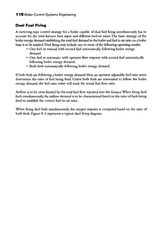 118 Boiler Control Systems Engineering
Dual Fuel Firing
A metering-type control strategy for a boiler capable ofdual fuel firing simultaneously has to
account for the total furnace heat input and different fuel/air ratios. The basic strategy of the
boiler energy demand establishing the total fuel demand to the boiler and fuel to air ratio on aboiler
basis is to be satisfied Duel firing may include one or more ofthe following operatiog modes:
• One fuel in manual with second fuel automatically following boiler energy
demand.
• One fuel in automatic with operator flow setpoint with second fuel automatically
following boiler energy demand.
• Both fuels automatically following boiler energy demand.
Ifboth fuels are following a boiler energy demand then, an operator adjustable fuel ratio setter
determines the ratio of fuel being fired. Unless both fuels are automated to follow the boiler
energy demand, the fuel ratio setter will track the actual fuel flow ratio.
Airflow is to be cross-limited by the total fuel flow inputted into the furnace.When firing duel
fuels simultaneously, the airflow demand is to be characterized based on the ratio offuels being
fired to establish the correct fuel-to-air ratio.
When firing duel fuels simultaneously, the oxygen setpoint is computed based on the ratio of
both fuels. Figure A-3 represents a typical duel firing diagram.
 
