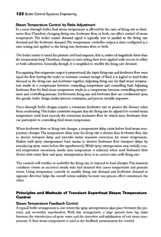 122 Boiler Control Systems Engineering
Steam Temperature Control by Ratio Adjustment
In a once-through boiler, final steam temperature is affected by the ratio offiring rate to feed-
water flow. Therefore, changing firing rate, feedwater flow, or both, can affect control ofsteam
temperature. The boiler master demand signal is typically sent in parallel to the firing rate
demand and the feedwater demand.The temperature controller output is then configured as a
ratio setting and applied to the firing rate, feedwater flow, or both.
The boiler master is tuned for pressure and load response, that is, orders ofmagnitude faster than
the temperature loop.Therefore, changes to ratio setting have been applied with success in either
or both subsystems. Generally; though, it is simplified to modifY the firing rate demand.
Recognizing that megawatts output is proportional, the input firing rate and feedwater flow must
equal the flow leaving the boiler to maintain constant storage offluid; it is logical to send boiler
demand to the firing rate and feedwater together. Adjusting firing rate for final steam tempera-
ture results in a compromise between controlling temperature and controlling load. Acljusting
feedwater flow for final steam temperature results in a compromise between controlling temper-
ature and controlling pressure. Furthermore, firing rate and feedwater flow are conditioned upon
the specific boiler design, boiler/process consttaints, and process variable responses.
Once-through boiler designs require a minimum feedwater rate to protect the furnace tubes
from overheating.This boiler constraint requires that the firing rate be adjusted to control steam
temperature until load exceeds the minimum feedwater flow. At which time, feedwater flow
can participate in controlling final steam temperature.
When feedwater flow or firing rate changes, a temperature delay exists before final steam tem-
perature changes.The temperature delay time for firing rate is shorter than feedwater flow due
to shorter transport delay and provides better transient correction for steam temperature.
Boilers with spray attemperation have means to shorten feedwater flow transport delays by
introducing spray water before the superheater(s).While spray attemperation may initially con-
trol temperature excursions, steady state temperature is achieved when total feedwater flow
(boiler iulet water flow and spray attemperation flow) is in correct ratio with firing rate.
The controls will ovetfire or undetfire the firing rate to respond to load changes.This transient
condition creates an incorrect steady state fuel demand that causes temperature and pressure
errors. Using temperature controls to modifY firing rate demand and feedwater demand in
opposite direction helps the overall system stability because one process effect counteracts the
other.
Principles and Methods of Transient Superheat Steam Temperature
Control
Steam Temperature Feedback Control
A typical boiler arrangement is one where the spray attemperation talces place between the pri-
mary and secondary superheaters. With this arrangement, a large process time lag exists
between the introduction ofspray water and the detection and stabilization ofexit steam tem-
perature. A final steam temperature is used as the feedback measurement for control.
 