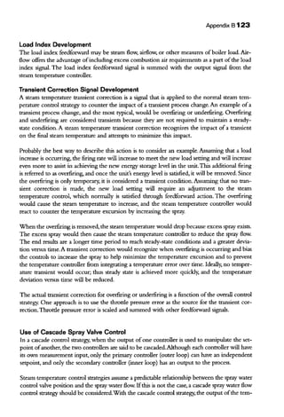 Appendix B 123
Load Index Development
The load index feedforward may be steam flow, airflow, or other measures ofboiler load. Air-
flow offers the advantage ofincluding excess combustion air requirements as a part ofthe load
index signal. The load index feedforward signal is summed with the output signal from the
steaiTI temperature controller.
Transient Correction Signal Development
A steam temperature transient correction is a signal that is applied to the normal steam tem-
perature control strategy to counter the impact of a transient process change. An example ofa
transient process change, and the most typical, would be overfiring or underfiring. Overfiring
and underfiring are considered transients because they are not required to maintain a steady-
state condition. A steam temperature transient correction recognizes the impact of a transient
on the final steam temperature and attempts to minimize this impact.
Probably the best way to describe this action is to consider an example. Assuming that a load
increase is occurring, the firing rate will increase to meet the new load setting and will increase
even more to assist in achieving the new energy storage level in the unit.This additional firing
is referred to as overfiring, and once the unit's energy level is satisfied, it will be removed. Since
the overfiring is only temporary, it is considered a transient condition. Assuming that no tran-
sient correction is made, the new load setting will require an adjustment to the steam
temperature control, which normally is satisfied through feedforward action. The overfiring
would cause the steam temperature to increase, and the steam temperature controller would
react to counter the temperature excursion by increasing the spray.
When the overfiring is removed, the steam temperature would drop because excess spray exists.
The excess spray would then cause the steam temperature controller to reduce the spray flow.
The end results are a longer time period to reach steady-state conditions and a greater devia-
tion versus time. A transient correction would recognize when overfiring is occurring and bias
the controls to increase the spray to help minimize the temperature excursion and to prevent
the temperature controller from integrating a temperature error over time. Ideally, no temper-
ature transient would occur; thus steady state is achieved more quickly, and the temperature
deviation versus time will be reduced.
The actual transient correction for overfiring or underfiring is a function ofthe overall control
strategy. One approach is to use the throttle pressure error as the source for the transient cor-
rection.Throttle pressure error is scaled and summed with other feedforward signals.
Use of Cascade Spray Valve Control
In a cascade control strategy, when the output of one controller is used to manipulate the set-
point ofanother, the two controllers are said to be cascaded.Although each controller will have
its own measurement input, only the primary controller (outer loop) can have an independent
setpoint, and only the secondary controller (inner loop) has an output to the process.
Steam temperature control strategies assume a predictable relationship between the spray water
control valve position and the spray water flow. Ifthis is not the case, a cascade spray water flow
control strategy should be considered.With the cascade control strategy, the output ofthe tern-
 