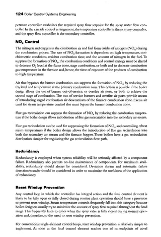 124 Boiler Control Systems Engineering
perature controller establishes the required spray flow setpoint for the spray water flow con-
troller. In the cascade control arrangement, the temperature controlleris the primary controller,
and the spray flow controller is the secondary controller.
NOx Control
The nitrogen and oxygen in the combustion air and fuel form oxides ofnitrogen (NOJ during
the combustion process. The rate of NOx formation is dependent on high temperature, stoi-
chiometric conditions, resident combustion time, and the amount of nitrogen in the fuel. To
suppress the formation ofNOx, the combustion conditions and control strategy must be altered
to decrease 0 2 level at the flame zone, stage combustion, or both and to decrease combustion
gas temperature in the furnace and, hence, the time ofexposure ofthe products ofcombustion
to high temperature.
Air that bypasses the burner combustion can suppress the formation ofNOx by reducing the
0 2 level and temperature at the primary combustion zone.This option is possible ifthe boiler
design allows the use of burner out-of-service, or overfire air ports, or both to achieve the
second stage of combustion. The out-of-service burners and overfire air ports provide means
ofintroducing staged combustion air downstream of the furnace combustion zone. Excess air
used for steam temperature control also must bypass the burner combustion zone.
Flue gas recirculation can suppress the formation ofNOx by reducing the combustion tempera-
ture ifthe boiler design allows introduction offlue gas recirculation into the secondary air stream.
Flue gas recirculation can be used for suppressing the formation ofNOx and controlling reheat
steam temperatures if the boiler design allows the introduction of flue gas recirculation into
both the secondary air stream and the furnace hopper. These boilers have a gas recirculation
distribution damper for regulating the gas recirculation flow path.
Redundancy
Redundancy is employed when system reliability will be seriously affected by a component
failure. Redundancy also permits on-line maintenance of components. For maximum avail-
ability, redundancy should always be considered. Deviation alarms and automatic failure
detection/transfer should be considered in order to maximize the usefulness ofthe application
ofredundancy.
Reset Windup Prevention
Any control loop in which the controller has integral action and the final control element is
likely to be fully open or fully closed during routine plant operation should have a provision
to prevent reset windup. Steam temperature controls frequendy fall into this category because
boiler designers usually try to minimize the amount ofspray flow required throughout the load
range. This frequendy leads to times when the spray valve is fully closed during normal oper-
ation and, therefore, to the need to reset windup prevention.
For conventional single-element control loops, reset windup prevention is relatively simple to
implement. .fu soon as the final control element reaches one of its endpoints of travel
 