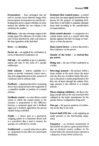 Economizers - heat exchangers that are
used to recover excess thermal energy from
process streams. Economizers are used for pre-
heating feed and as column reboilers. In some
systems, the reboiler for one column is the
condenser for another.
Efficiency - the ratio ofenergy output to the
energy input. The efficiency of a boiler is the
ratio of heat absorbed by water and steam to
the heat eqillvalent ofthe fuel fired.
Error - see deviation.
Excess air - air supplied for combustion in
excess oftheoretical combustion air.
Fail safe - the capability to go to a predeter-
mined safe state in the event of a specific
malfunction.
Fault tolerant - built-in capability of a
system to provide continued, correct execu-
tion ofits assigned function in the presence of
a hardware and/or software fault.
Feedback - a signal produced by a measuring
device that is proportional to the magilltude of
a controlled variable or position of a control
element.
Feedback control - an error-driven control
system in which the control system to the
actuators is proportional to the difference
between a command signal and a feedback
signal and a feedback signal from the process
variable being controlled.
Feeder - a device such as a gravimetric
weighing system or a volumetric device such
as a screwdriver that is used to measure the
quantity of a solid fuel to a boiler.
Feedforward - a control action that is taken
to compensate for the effect ofa sensed input
disturbance.
Glossary 139
Feedwater flow control system - a control
system that uses input signals derived from the
process for the purpose of regulating feed-
water flow to the boiler to maintain adequate
drum level according to the manufacturer's
reconunendations.
Final control element - a component of a
control system (such as a control valve) that
direcdy regulates the flow of energy or mate-
rial to or from the process.
Final control device - a device that exerts a
direct influence on the process.
Fireside of the boiler - see fuel-air-flue
gas system.
Firing rate - the rate of fuel combustion in
a boiler.
First-stage pressure - the pressure within a
steam turbine at the point where the steam
exits the first row ofturbine blades.The pres-
sure at this point is closely proportional to the
flow rate of steam through the turbine. First-
stage pressure is also referred to as impulse
pressure.
Flame tripping validation - the flame trip-
ping concept used on the writ must have been
validated by the boiler manufacturer for the
specific furnace configuration being used.
Flue gas - the gaseous products of combus-
tion in the flue to the stack.
Forced draft (FD) fun - a fun supplying air
under pressure to the fuel-burning equip-
ment.
Frequency - an electrical measurement of
the number ofcycles in a given period oftime
that an electrical current oscillates. In the
Uillted States, the electrical system operates at
a frequency ofsixty Hertz (cycles/sec).
 