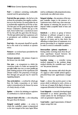 140 Boiler Control Systems Engineering
Fuel - ·a substance containing combustible
material used for generating heat.
Fuel-air-flue gas systetn - the fuel air is the
air from the atmosphere that supplies combus-
tion air ro the burners. On most boilers the air
is mechanically supplied by an FD fan or fans.
The flue gases are the gases leaving the boiler
furnace combustion chamber that go ro the
stack. Some boilers have a mechanical source
ID fan that pulls the gases from the furnace.
The flue gas system may have equipment such
as precipitators and scrubbers to minimize
pollution.
Fuel trip - the automatic shutoffofa specific
fuel as the result of an interlock or operator
action.
Furnace - an enclosed space provided for the
combustion offuel.
Furnace pressure - the pressure of gases in
the furnace (see also draft).
Gas pass - an arrangement in which the
convection banks of a boiler are separated by
gas-tight baflles into two or more parallel gas
paths isolating portions ofthe superheater and
reheater surfaces. The proportion of total gas
flow through each gas pass may be varied by
regulating dampers.
Gas recirculation - a method by which gas
from the boiler, economizer, or air heater
oudet is reintroduced to the furnace by means
ofa fan(s), duct(s), or both.
Igniter - a device for initiating an explosion
or combustion in a fuel-air-mixture.
Induced drafl (ID) fan - a fun exhausting
flue gases from the furnace.
Integral control action - an action m
which the controller's output is proportional
to the time integtal of the error input.When
used in combination with proportional action,
it previously was called reset action.
Integral windup - the saturation ofthe inte-
gtal controller output in the presence of a
continuous error, which may cause unaccept-
able response in returning the process to its
setpoint within acceptable limits of time and
overshoot.
Interlock - a device or group of devices
{hardware or software) arranged to sense a
limit or off-limit condition, or improper
sequence of events, and to shut down the
offending or related piece ofequipment, or to
prevent proceeding in an improper sequence
in order to avoid an undesirable condition.
Intermediate (platen) superheater - a
heating surface receiving steam from the pri-
mary superheater located between the
primary and secondary superheater.
Lambda tuning - a controller ruuing
method originated in the synthesis design
method whereby the controller must "cancel
out" the process dynaruics.
Linearity - the nearness with which the plot
of a signal or other variable plotted against a
prescribed linear scale approximates a straight
line.
Load - a device that receives power or that
power which is delivered to such a device, as
in the rate of output, lb/lrr (kg/s) ofsteam or
megawatts (kilowatts) ofelectrical generations.
Load dispatch - a remotely developed signal
transruitted to an electric generating tm.it's
control system for the development of that
unit's net generation requirement.
Load index - signal representative ofdesired
output energy flow rate.
 