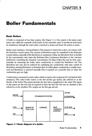 CHAPTER 1
Boiler Fundamentals
Basic Boilers
A boiler is comprised of two basic systems. (See Figure 1-L) One system is the steam water
system also called the waterside of the boiler. In the waterside, water is introduced and heated
by transference through the water tubes, converted to steam, and leaves the system as steam.
Boilers must maintain a chemical balance.The manner in which this is done can interact with
the feedwater control system.The amount ofblowdown must be considered in the feedwater
control scheme, especially ifthe blowdown is continuous. Often, the blowdown flow is divided
by the concentration ratio times the feedwater flow. Continuous blowdown is the common
method for controlling the chemical concentration. On large boilers this may be done auto-
matically by measuring the boiler water conductivity to control the blowdown rate. The
blowdown rate may also be achieved by combining the conductivity with ratio control of
blowdown, ratioing blowdown to feedwater flow. In utility plants, conductivity is usually meas-
ured and blowdown is achieved manually. This is required on a periodic basis or when the
conductivity gets too high.
Conductivity is measured in micro mhos which is equal to the reciprocal of1 mechanical ohm
(resistance). The other boiler system is the fuel air-flue gas system, also referred to as the
fireside ofthe boiler.This system provides the heat that is transferred to the water. The inputs
to this system are the fuel and air required to burn the fuel. The fuel and air chamber is also
referred to as the windbox.The outputs are the flue gas and ash.
STEAM
WATER
• STEAMWATER SYSTEM SLOWDOWN..
FUEL
• MIXING OF FURNACE HEAT FLUE GAS
FUEL&AIR TRANSFER
SURFACE
AIR
• ASH
Figure 1-1 Basic diagram of a boiler.
Boiler Fundamentals 1
 