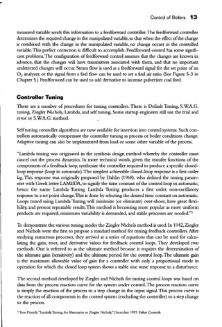 Control of Boilers 13
measured variable sends this information ro a feedforward controller.The feedforward controller
deterntines the required cbange in the manipulated variable, so that when the effect ofthe change
is combined with the change in the manipulated variable, no change occurs in the controlled
variable.This perfect correction is difficult to accomplish. Feedforward control has some signifi-
cant problems.The con£gnration offeedforward control assumes that the changes are known in
advance, that the changes will have transmitters associated with them, and that no important
undetected cbanges will occur. Stearn flow is used as a feedforward signal for the set point ofan
0 2 analyzer, or the signal from a fuel flow can be used to set a fuel air ratio. (See Figure 5-3 in
Chapter 5.) Feedforword can be used to add derivative to increase pulverizer coal feed.
Controller Tuning
There are a number of procedures for tuning controllers. There is Default Tuning, S.WA.G.
tuning, Ziegler Nichols, Lambda, and self tuning. Some startup engineers still use the trial and
error or S.WA.G. method.
Selftuning controller algorithms are now available for insertion into control systems. Such con-
trollers automatically compensate the controller tuning as process or boiler conditions cbange.
Adaptive tuning can also be implemented from load or some other variable ofthe process.
"Lambda tuning was originated in the synthesis design method whereby the controller must
cancel out the process dynamics. In more technical words, given the transfer functions of the
components ofa feedback loop, synthesize the controller required to produce a specific closed-
loop response (loop in automatic).The simplest achievable closed-loop response is a first-order
lag. This response was originally proposed by Dahlin (1968), who defined the tuning param-
eter with Greek letter LAMBDA, to signify the time constant ofthe control loop in automatic,
hence the name Lambda Tuning. Lambda Tuning produces a first order, non-oscillatory
response to a set point cbange.This is done by selecting the desired time constant on automatic.
Loops tuned using Lambda Tuning will minimize (or eliminate) over-shoot, have great flexi-
bility, and present repeatable results. This method is beconting more popular as more uniform
products are required, minimum variability is demanded, and stable processes are needed."1
To de111onstrate the various tuning modes the Ziegler Nichols method is used. In 1942, Ziegler
and Ni~hols were the first to propose a standard method for tuning feedback controllers.Afier
studying numerous processes, they arrived at a series of equations that can be used for calcu-
lating the gain, reset, and derivative values for feedback control loops. They developed two
methods. One is referred to as the ultimate method because it requires the determination of
the ultimate gain (sensitivity) and the ultimate period for the control loop. The ultimate gain
is the maximum allowable value of gain for a controller with only a proportional mode in
operation for which the closed loop system shows a stable sine wave response to a disturbance.
The second method developed by Ziegler and Nichols for tuning control loops was based on
data from the process reaction curve for the system under control.The process reaction curve
is simply the reaction ofthe process to a step change in the input signal. This process curve is
the reaction ofall components in the control system (excluding the controller) to a step change
to the process.
1Tom Dorsch, "Lambda Tuning: An Alternative to Ziegler Nichols;' December 1997: Fisher Controls.
 