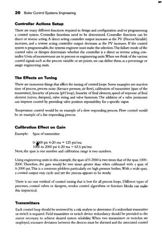 20 Boiler Control Systems Engineering
Controller Actions Setup
There are many different functions required in design and configuration and/or programming
a control system. Controller functions need to be determined. Controller functions can be
direct or reverse acting. A direct acting controller output increases as the PV (ProcessVariable)
increases, and a reverse acting controller output decreases as the PV increases. If the control
system is programmable, the systems engineer must make the selection.The failure mode ofthe
control valve or damper determines whether the controller is a direct or reverse acting con-
troller. Units ofmeasurement are in percent or engineering units.When we think ofthe various
control signals such as the process variable or set points, we can define them as a percentage or
assign engineering units.
The EHects on Tuning
There are numerous things that effect the tuuing ofcontrol loops. Some examples are: reaction
time ofprocess, process noise (furnace pressure, air flow), calibration oftransmitter (span ofthe
ttansmitter), linearity ofprocess (pH loop), linearity offinal element, speed ofresponse offinal
element (valves, dampers), valve sizing and valve hysteresis. The addition of a valve positioner
can improve control by providing valve position repeatability for a specific input.
Temperature control would be an example ofa slow responding process. Flow control would
be an example ofa fast responding process.
Calibration EHect on Gain
Example: Span of transmitter
0-~0 psi 4-20 rna = 125 psi/rna
101'!'0 to 2000 psi 4-20 rna= 62.5 psi/rna
Note, the span is one number and calibration range is two numbers.
Using engineering units in this example, the span of0-2000 is two times that ofthe span 1000-
2000. Therefore, the gain would be two times greater than when calibrated with a span of
0-2000 psi.This is a common pfublem particularly on high pressure boilers.With a wide span,
a control output may cycle and yet the process appears to be steady.
There is no one method of control tuuing that is best for all process loops. Different types of
processes, control valves or dampers, vendor control algorithms or function blocks can make
this impractical.
Transmitters
Each control loop should be reviewed by a risk analysis to determine ifa redundant transmitter
or switch is required. Field transmitter or switch device redundancy should be provided to the
extent necessary to achieve desired system reliability. When two transmitters or switches are
employed, excessive deviation between the devices must be alarmed and the associated control
...
 