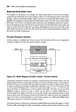 24 Boiler Control Systems Engineering
Balanced Draft Boiler Fans
The fireplace in our homes is an example of a natural draft system. As heat rises, the draft is
created by the natural heat rise to the outside air.There is no fan forcing air into or out ofthe
firepla . Utility and industrial boilers require some form of mechanical draft, which is pro-
ced by the combustion air fans. Balanced draft boilers consist ofan FD and an induced draft
(!D) fan(s). An FD fan, or air blower, takes suction from the atmosphere and forces combus-
tion air through the system.The ID fan is located at the end ofthe boiler flow system path and
takes its suction from the boiler flue gas stream, discharging the flue gas to the stack. Large
utility boilers may have two FD fans and two ID fans. For an additional definition offans, see
the section on boiler components.
Furnace Pressure Control
Control systems are divided into furnace, drum level feedwater, fuel air, and temperature
control (see Figure 3-2).The first system is furnace control. ·
STEAM TEMPERATURE
CONTROL
Figure 3-2 Block diagram of boiler control - furnace control.
'
The purpose ofpressure control is to maintain a constant pressure in the boiler furnace. In most
boilers, negative furnace pressure prevents flame excursions and helps avoid an external fire to
the boiler or injury to personnel.The span ofthe transmitter may have an effect on the tuning,
as well as maintaining good draft control. Ifthe calibration range is -10 to +10 inches we, the
span is 20 inches we. Referring to a 4-20 rna signal 4-20 equals 1.25 inches we per rna. Ifthe
calibration range is minus 2 to plus 2 inches we the span is 4 inches. Referring to a
4-20 rna signal, 4-20 equals 0.25 inches we per rna.The narrow span will provide better control;
however, span varies with the type and size ofthe boiler.The control set point may range from
minus 0.5 inches in industrial plants to several inches negative in a utility plant. Note: Some
utility plants may have a set point for positive pressure.
The furnace pressure control can be achieved by simple feedforward control. (See Figure 3-3.) The
ID fan(s) pulls air through the boiler, maintaining a negative pressure from the furnace to the
 
