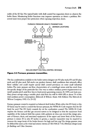 Fumace Draft 25
outlet of the ID fan. The typical boiler with draft control has inspection doors to observe the
boiler flame. Monitoring boiler functions may improve operation or detect a problem. Per-
sonnel must wear proper face protection when opening inspection doors.
FURNACE PRESSURE (DRAFT) TRANSMITTERS
FURNACE
PRESSURE
SET POINT
A
P.
B C (SENSOR LOCATIONS)
INCLUDE DRAFT FAN FINAL CONTROL DEVICE(S)
Figure 3-3 Furnace pressure transmitter.
The tan combinations available to the boiler system designer are FD plus stack; FD and ID plus
stack; and ID plus stack. Tall stacks can produce furnace draft conditions that adversely affect
flame stability and could require special draft control provisions on some small industrial
boilers. The static pressure and flow characteristics of a centrifugal versus axial fan result from
the specific design ofthe particular fan. One way to reduce auxiliary power requirements is to
install yariable pitch axial flow fans in fossil power generating systems. At 100% unit load, aux-
iliary power savings using a variable pitch axial flow tan will be 4000 kW, or about 7% of the
total auxiliary power consumption. (Babcock & Wilcox. Steam. 40th Edition. The Babcock &
Wilcox Company, 1992. Ch. 23-22)
Furnace pressure control is required on balanced draft boilers.While either the FD fan(s) or the
ID fan(s) may be used to control the furnace pressure, the NFPA 85 Code requires that the ID
fan(s) be used. The FD fan(s) controls the air for combustion control. The NFPA 85 Code
requires the furnace and flue gas removal system to be designed so that the maximum head
capability of the induced draft fan system with ambient air does not exceed the design pres-
sure of furnace, ducts, and associated equipment. If the upper and lower limit of the furnace
pressure is minus 20 to plus 20 inches or greater, a separate transmitter may be required to
measure the range limits ofthe boiler furnace for high and low trip.The design pressure must
be defined the same as the wind and seismic stresses of SEllASCE 7-02, Minimum Design Loads
for Buildings and Other Structures.
 