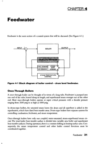 CHAPTER 4
Feedwater
Feedwater is the next section of a control system that will be discussed. (See Figure 4-1.)
BOILER
STEAM TEMPERATURE
CONTROL
Figure 4-1 Block diagram of boiler control- drum level feedwater.
Once-Through Boilers
A once-through boiler can be thought of in terms of a long tube. Feedwater is pumped into
one end of the tube, heated along its length, and superheated steam emerges out of the other
end. Most once-through boilers operate at super critical pressures with a throtde pressure
ranging from 3500 psig to as high as 5500 psig.
In drum-type boilers, the saturated steam leaves the drum and all superheat is added in the
superheaters, which have fixed heat transfer areas. Drum-type boilers have separate systems for
controlling combustion, feedwater, and steam temperature.
Once-through boilers have only one coupled, water-saturated, steam-superheated steam cir-
cuit. The total boiler heat transfer surface is divided into variable area boiler and superheater
heat transfer surfaces. During operation, there is a constant shifting in heating surface area. Con-
sequendy, the steam temperature control and other boiler control functions must be
coordinated together.
Feedwater 31
 