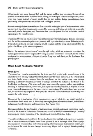32 Boiler Control Systems Engineering
All such units have some form offlash tank for startup and low load operation. Bypass valving
systems isolate the turbine from the boiler during the initial part ofthe startup process; other-
wise cold water instead of steam could flow to the turbine. Boiler manufacturers have
proprietary arrangements for such flash tank and bypass systems.
In once-through boilers, the feedwater flow control is an integral part ofturbine throttle steam
pressure and superheat temperature control.The pumping and firing rate system is a carefully
calibrated parallel firing rate and feedwater flow control system that has both flow controls
operating in the cascade mode.
This type ofboiler can function in a very stable manner, with the firing rate demand on manual
and the turbine maintaining the steam pressure with operation in the turbine following mode.
If the electrical load is correct, pumping is held constant and the firing rate is adjusted to the
point ofstable set point steam temperature.
Due to the extreme interactions of once-through boilers while on automatic operation, the
system performance can be improved by using a control coordinator approach. In this system
configuration, combinations of inputs trim the firing rate and also trim the feedwater flow
pumping rate.
Drum Level Feedwater Control
Drum Level
The drum level must be controlled to the limits specified by the boiler manufacturer. If the
drum level does not stay within these limits, there may be water carryover. Ifthe level exceeds
the limits, boiler water carryover into the superheater or the turbine may cause damage
resulting in extensive maintenance costs or outages of either the turbine or the boiler. If the
level is low, overheating ofthe water wall tubes may cause tube ruptures and serious accidents,
resulting in expensive repairs, down time, and injury or death to personnel. A rupture or crack
most commonly occurs where the tubes connect to the drum.When the drum level gets too
low, the boiler will trip to prevent damage to the tubes and cracks in the tubes where they con-
nect to the boiler drum.
Because of the critical nature of this measurement, a variety of devices are usually applied to
monitor the drum water level.A drum may have sight glasses, electrode columns, and cWferen-
tial pressure-based indicators and transmitters. (See Figure 4-2.)
Recommendations for the location of instrument and control equipment connections can be
found in the American Boiler ManufacturerAssociation's (ABMA) Recommendationsfor I..ccation if
Instrument and Control Connectionsfor the Operation and Control ifTMltertube Boilers.
The cWferential pressure-based level devices (and even most sight glasses) experience inaccura-
cies in measurement when boiler steam drum pressure is not at its design value.These changes
in pressure can be overlooked on boilers operating at lower pressures but, for most boilers, cor-
rections must be made for the changes in accuracy. Figure 4-3 is a graph showing reading
deviations.
 