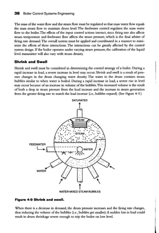 38 Boiler Control Systems Engineering
The mass ofthe water flow and the steam flow must be regulated so that mass water flow equals
the mass steam flow to maintain drum level. The feedwater control regulates the mass water
flow to the boiler. The effects ofthe input control actions interact, since firing rate also affects
steam temperature and feedwater flow affects the steam pressure, which is the final arbiter of
firing rate demand.The overall system must be applied and coordinated in a manner to mini-
mize the effects of these interactions. The interactions can be gready affected by the control
system design. If the boiler operates under varying steam pressure, the calibration of the liquid
level transmitter will also vary with steam density.
Shrink and Swell
Shrink and swell must be considered in determining the control sttategy ofa boiler. During a
rapid increase in load, a severe increase in level may occur. Shrink and swell is a result ofpres-
sure changes in the drum changing water density. The water in the drum contains steam
bubbles similar to when water is boiled. During a rapid increase in load, a severe rise in level
may occur because ofan increase in volume ofthe bubbles.This increased volume is the result
ofboth a drop in steam pressure fi:om the load increase and the increase in steam generation
from the greater firing rate to match the load increase (i.e., bubbles expand). (See Figure 4-9.)
SATURATED
t
tWATER-MIXED STEAM BUBBLES
Figure 4-9 Shrink and swell.
When there is a decrease in demand, the drum pressure increases and the firing rate changes,
thus reducing the volume ofthe bubbles (i.e., bubbles get smaller).A sudden loss in load could
result in drum shrinkage severe enough to ttip the boiler on low level.
 