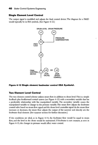 40 Boiler Control Systems Engineering
Single Element Level Control
The output signal is modified and acljusts the final control device. The diagram for a P&ID
would typically be in !SA symbols. (See Figure 4-12.)
DRUM LEVEL DRUM PRESSURE
FINAL
CONTROL
DEVICE
LIC
PRESSURE
COMPENSATION
OR G
(FOR
SPEED
CONROL)
Figure 4-12 Single element feedwater control (ISA Symbols).
Two Element Level Control
The two element control scheme utilizes steam flow in addition to drum level.This is a simple
feedback plus feedforward control system (see Figure 4-13) with a secondary variable that has
a predictable relationship with 'the manipulated variable. The secondary variable causes the
manipulated variable to change to the primary variable. The steam flow adjusts the feedwater
control valve based on steam flow signal and the drum level controller signal.As the steam flow
increases or decreases, the steam flow adjusts the output of the summer and direcdy sets the
feedwater final element. (See summer section for further discussion.)
If the conditions are ideal, as in Figure 4-14, the feedwater flow would be equal to steam
flow, and the level in the drum would be maintained. If feedwater is not constant, as seen in
Figure 4-15, the changes in pressure would affect water control.
 