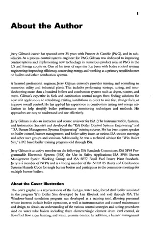 I
About the Author
Jerry Gilman's career has spanned over 35 years with Procter & Gamble (P&G), and its sub-
sidiaries. As a process control systems engineer for P&G, Gilman was dedicated to improving
control systems and implementing new technology in numerous product areas at P&G in the
US and foreign countries. One of his areas of expertise has been with boiler control systems
engineering: improving efficiency, conserving energy, and working as a primary troubleshooter
on boilers and other combustion systems.
A licensed professional engineer, Jerry Gilman currendy provides training and consulting to
numerous utility and industrial plants. Thls includes performing startups, tuning, and trou-
bleshooting more than a hundred boilers and combustion systems such as dryers, roasters, and
ovens. Gilman's expertise in fuels and combustion control ranges from finding solutions for
new unit applications to retrofitting existing installations in order to save fuel, change fuels, or
improve ovetall control. He has applied his experience in combustion testing and energy uti-
lization to help simplifY boiler performance monitoring techniques and methods. His
approaches are easy to understand and use effectively.
Jerry Gilman is also an instructor and course reviewer for !SA (The Instrumentation, Systems,
and Automation Society) and developed the "!SA Boiler Control Systems Engineering" and
"!SA Burner Management Systems Engineering" training courses. He has been a guest speaker
on boiler control, burner management, and boiler safety issues at various !SA section meetings
and other user groups and seminars. Additionally, he was a teclmical advisor for "Win Boiler
Sim," a PC based boiler training program sold through !SA.
Jerry Gilman is an active member on the following !SA Standards Committees: !SA SP84 Pro-
granunable Electronic Systems (PES) for Use in Safety Applications; !SA SP84 Burner
Management System Working Group; and !SA SP77 Fossil Fuel Power Plant Standards.
Jerry is i. member ofNFPA and is a voting member ofthe NFPA 85 Boiler and Combustion
Systems Hazards Code for single burner boilers and participates in the committee meetings for
multiple burner boilers.
About the Cover Illustration
The cover graphic is a representation of the fuel gas, water tube, forced draft boiler simulated
in the program Win Boiler Sim developed by Len Klochek and sold through !SA. The
Windows-based simulation program was developed as a training tool, allowing personnel
whose interests include boiler operations, as well as instrumentation and control maintenance
and design, to obtain an understanding ofthe various control strategies and tuning procedures
used on water tube boilers including: three element/single element drum level control, air
flow/fuel flow cross limiting, and steam pressure control. In addition, a burner management
 
