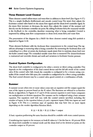 44 Boiler Control Systems Engineering
Three Element Level Control
Three element control utilizes steam and water flow in addition to drum level. (See Figure 4-17.)
Tltis is a simple feedback, feedforward, and cascade control loop. The steam flow adjusts the
feedwater control valve based on the steam flow signal and the drum level controller signal. As
the steam flow increases or decreases, the steam flow adjusts the output of the summer and
direcdy sets the feedwater controller set point. By adding feedwater flow, the measured variable
is the feedback to the controller, therefore measuring what is being controlled. Control is
improved by adding mass flow compensation to drum level, steam flow, and water flow.
.The presentation of the diagram for a P&ID for three element control using !SA symbols is
depicted in Figure 4-18.
Three element feedwater adds the feedwater flow measurement to the control loop. The sig-
nificant advantage is measuring what is being controlled. By measuring the feedwater flow and
controlling it to a flow set point, the feedwater equals steam flow to maintain drum level over
the boiler control range.The controlled variable water flow is measured.The desired feedwater
is maintained and overrides shrink and swell and variations in feedwater header pressure.
Control System Configuration
The drum level controller is configured to be either a reverse or direct acting controller. Tltis
depends on the configuration ofthe final control device and the fail safe mode ofthe control
valve. If the control valve £ills closed, the controller is configured to be a reverse acting con-
troller. Ifthe control valve fails open, the controller is configured to be a direct acting controller.
The final control element may be a control valve, speed control, or a combination ofboth.
Summer
A surruner occurs when two or more values come into an equation and the output equals the
sum of the inputs in percent based on the K values. The functions are referred to as function
blocks or algorithms. In Figures 4-17 and 4-18 the summer equation is used. Some companies
use multiplication or division equations.The summer can be configured using a basic sununer
equation. The equations used will vary with the control systems specified, including the
number ofinputs. In the equation below, a, b, and c represent inputs. Only two inputs are used
in Figure 4-18. Tltis is a common type of equation that may have two or more inputs
depending on the vendor algorithm/function block.
K (a) + K (b) + K (c) ± Bias = output
A basic equation performing the same function should be available with most control systems.
Considering two inputs to the summer, set both K values to 1. Set the bias to -50 percent.With
the drum level controller in manual mode and the drum level at the desired set point, set the
controller output to 50 percent.
 