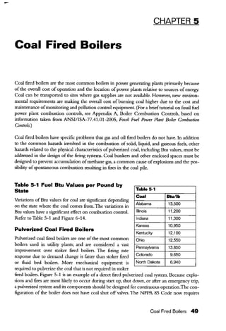 CHAPTER 5
Coal Fired Boilers
Coal fired boilers are the most common boilers in power generating plants primarily because
of the overall cost of operation and the location of power plants relative to sources of energy.
Coal can be transported to sites where gas supplies are not available. However, new environ-
mental requirements are making the overall cost of burning coal higher due to the cost and
maintenance ofmonitoring and pollution control equipment. (For a brieftutorial on fossil fuel
power plant combustion controls, see Appendix A, Boiler Combustion Controls, based on
information taken from ANSI/ISA-77.41.01-2005, Fossil Fuel Power Plant Boiler Combustion
Controls.)
Coal fired boilers have specific problems that gas and oil fired boilers do not have. In addition
to the common hazards involved in the combustion of solid, liquid, and gaseous fuels, other
hazards related to the physical characteristics ofpulverized coal, including Btu values, must be
addressed in the design ofthe firing systems. Coal bunkers and other enclosed spaces must be
designed to prevent accumulation ofmethane gas, a common cause ofexplosions and the pos-
sibility ofspontaneous combustion resulting in fires in the coal pile.
Table 5-1 Fuel Btu Values per Pound by
State
Variations ofBtu values for coal are significant depending
on the state where the coal comes from. The variations in
Btu values have a significant effect on combustion control.
Refer to Table 5-1 and Figure 6-14.
Pulverized Coal Fired Boilers
Pulverized coal fired boilers are one ofthe most common
boilers used in utility plants; and are considered a vast
improvement over stoker fired boilers. The firing rate
response due to demand change is faster than stoker fired
or fluid bed boilers. More mechanical equipment is
required to pulverize the coal that is not required in stoker
Table 5·1
Coal
Alabama
Illinois
Indiana
Kansas
Kentucky
Ohio
Pennsylvania
Colorado
North Dakota
Btu/lb
13,500
11,200
11,300
10,950
12,100
12,550
13,850
9,650
6,940
fired boilers. Figure 5-1 is an example of a direct fired pulverized coal system. Because explo-
sions and fires are most likely to occur during start up, shut down, or after an emergency trip,
a pulverized system and its components should be designed for continuous operation.The con-
figuration of the boiler does not have coal shut off valves. The NFPA 85 Code now requires
Coal Fired Boilers 49
 