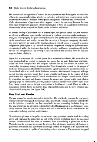 52 Boiler Control Systems Engineering
The nwnber and arrangement ofburners for each pulverizer trip, showing the necessary loss
offlame to automatically initiate a feeder, or pulverizer and feeder, is to be determined by the
boiler manufacturer, as a function ofthe spacial arrangement ofburners and the unit load.
Under circumstances of operation where support between the operating burners does not
exist, eitherfrom proven igniters or adjacent burners, loss offlame on an individual burner must
automatically initiate a trip of the feeder, or the pulverizer and feeder.
To prevent settling ofpulverized coal in burner pipes, and ignition of the coal, the transport
air velocity in all burner pipes must be maintained at or above a minimum value during oper-
ation, and while purging the pipes during shutdown. This predetermined value is established
by the manufacturer and verified by tests. The exception is during an emergency trip condi-
tion when transport air must not be maintained and a control system is required to control
temperature. (See Figure 5-2.) The coal-air mixture temperature leaving the pulverizer must
be maintained within the limits specified by the pulverizer and burner manufacturer(s) for the
type of coal being burned. The heating of the coal removes the moisture from the coal and
improves boiler efficiency.
Figure 5-3 is an example of a control system for a pulverized coal boiler. The system has the
cross limiting/lead lag control to maintain the proper fuel air ratio. Pulverized coal utility
boilers are more complex than this diagram indicates due to the number of burners and
capacity, but the control strategy is often similar. There is derivative control on the ontput of
the boiler drum pressure. This feedforward control signal will improve the response time for
the coal feed, which is a result ofthe dead time between a load demand change and a change
in coal feed rate response. Stearn flow is also a feedforward signal to the output of drwn
pressure that will improve control. There is speed control and daroper control on the FD fan.
By controlling the speed and damper position, the daroper can operate in the most efficient
opening range for better control.The 0 2 analyzer output is a feedforward control signal to air
flow. Some control systems include combustibles as feedforward control. There are risks in
combustible control due to the narrow band of potential control and the slow response time
of combustible analyzers. (See Figure 5-4.)
Raw Coal and Feeder
The raw storage bin supplies th,e coal to the feeder. The coal feeder provides the coal supply
to the pulverizer which grinds the coal into a fine powder.The changes in the rate ofthe feeder
and the pulverizer control the coal feed to the boiler, in turn, controlling the boiler firing rate.
The coal primary air fan blows the coal into the boiler. Hot primary air is used to remove some
of the moisture from the coal and transport the coal to the burner. It also contributes to the
combustion air being provided to the furnace.
To minimize explosions in the pulverizer or burner pipes, provisions must be made for cooling
down and emptying the pulverizers as part of the process of shuning down the associated
burners. Pulverized coal dust must be prevented from accwnulating in pulverizer air ducts.
Methods must be provided to prevent the reverse flow of furnace gases into idle burners or
pulverizers. Pulverizers and pulverized fuel storage systems are reqnired to be equipped with
an inerting system that is capable ofmaintaining an inert atmosphere. Ifa pulverizer is tripped
 