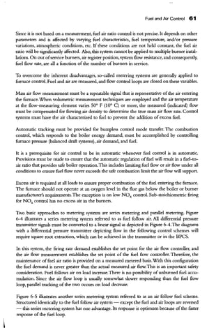 Fuel and Air Control 61
Since it is not based on a measurement, fuel air ratio control is not precise. It depends on other
parameters and is affected by varying fuel characteristics, fuel temperature, and/or pressure
variations, atmospheric conditions, etc. If these conditions are not held constant, the fuel air
ratio will be sigoificandy affected. Also, this system carrnot be applied to multiple burner instal-
lations. On out ofservice burners, air register position, system flow resistance, and consequendy,
fuel flow rate, are all a function of the number ofburners in service.
To overcome the inherent disadvantages, so-called metering systems are generally applied to
furnace control. Fuel and air are measured, and flow control loops are closed on these variables.
Mass air flow measurement must be a repeatable signal that is representative ofthe air entering
the furnace.When volumetric measurement techniques are employed and the air temperature
at the flow-measuring element varies 50° F (10° C) or more, the measured (indicated) flow
must be compensated for flowing air density to determine the true mass air flow rate. Control
systems must have the air characterized to fuel to prevent the addition of excess fuel.
Automatic tracking must be provided for bumpless control mode transfer. The combustion
control, which responds to the boiler energy demand, must be accomplished by controlling
furnace pressure (balanced draft systems), air demand, and fuel.
It is a prerequisite for air control to be in automatic whenever fuel control is in automatic.
Provisions must be made to ensure that the automatic regulation offuel will result in a fuel-to-
air ratio that provides safe boiler operation.This includes limiting fuel flow or air flow under all
conditions to ensure fuel flow never exceeds the safe combustion limit the air flow will support.
Excess air is required at all loads to ensure proper combustion ofthe fuel entering the furnace.
The furnace should not operate at an oxygen level in the flue gas below the boiler or burner
manufacturer's requirements. The exception is on low NOx control. Sub-stoichiometric firing
for NOx control has no excess air in the burners.
Two basic approaches to metering systems are series metering and parallel metering. Figure
6-4 illustrates a series metering system referred to as fuel follow air. All differential pressure
transmitter signals must be converted to a linear signal as depicted in Figure 6-4.The diagrams
with a iruferential pressure transmitter depicting flow in the following control schemes will
require square root extraction, which can be achieved in the transmitter or in the BPCS.
In this system, the firing rate demand establishes the set point for the air flow controller, and
the air flow measurement establishes the set point of the fuel flow controller. TherefOre, the
maintenance offuel air ratio is provided on a measured metered basis.With this configuration
the fuel demand is never greater than the actual measured air flow. This is an important safety
consideration. Fuel follows air on load increase.There is no possibility ofunburned fuel accu-
mulation. Since the air flow loop is usually somewhat slower responding than the fuel flow
loop, parallel tracking of the two occurs on load decrease.
Figure 6-5 illustrates another series metering system referred to as an air follow fuel scheme.
Structured identically to the fuel follow air system - except the fuel and air loops are reversed
- this series metering system has one advantage. Its response is optimum because ofthe faster
response ofthe fuel loop.
 