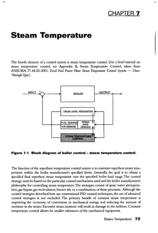 CHAPTER 7
Steam Temperature
The fourth element of a control system is steam temperature control. (For a brief tutorial on
steam temperature control, see Appendix B, Steam Temperature Control, taken fi:om
ANSI/ISA-77.44.02-2001, Fossil Fuel Power Plant Steam Temperature Control System- Once-
Through Type.)
BOILER
Figure 7-1 Block diagram of boiler control- steam temperature control.
The function ofthe superheat temperature control system is to maintain superheat steam tem-
perature within the boiler manufacturer's specified limits. Generally, the goal is to obtain a
specified final superheat steam temperature over the specified boiler-load range. The control
strategy must be based on the particular control mechanisms used and the boiler manufacturer's
philosophy for controlling steam temperature.The strategies consist ofspray water attempera-
tion, gas bypass, gas recirculation, burner tilt, or a combination ofthese processes. Although the
control strategies described here use conventional PID control techniques, the use ofadvanced
control strategies is not excluded. The primary benefit of constant steam temperature is
improving the economy of conversions to mechanical energy and reducing the amount of
moisture in the steam. Excessive steam moisture will result in damage to the turbines. Constant
temperature control allows for smaller tolerances ofthe mechanical equipment.
Steam Temperature 73
 