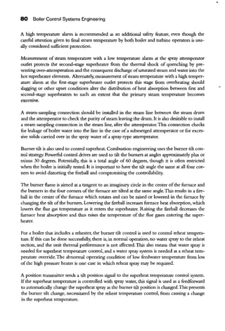 80 Boiler Control Systems Engineering
A high temperature alarm is recommended as an additional safety feature, even though the
careful attention given to final steam temperature by both boiler and turbine operators is usu-
ally considered sufficient protection.
Measurement of steam temperature with a low temperature alarm at the spray attemperator
outlet protects the second-stage superheater from the thermal shock of quenching by pre-
venting over-attemperation and the consequent discharge ofsaturated steam and water into the
hot superheater elements. Alternately, measurement ofsteam temperature with a high temper-
ature alarm at the first-stage superheater outlet protects this stage from overheating should
slagging or other upset conditions alter the disttibution of heat absorption between first and
second-stage superheaters to such an extent that the primary steam temperature becomes
excess1ve.
A steam-sampling connection should be installed in the steam line between the steam drum
and the attemperator to check the purity ofsteam leaving the drum. It is also des.irable to install
a steam sampling connection in the steam line, after the attemperator.This connection checks
for leakage ofboiler water into the line in the case ofa submerged attemperator or for exces-
sive solids carried over in the spray water ofa spray-type attemperator.
Burner tilt is also used to control superheat. Combustion engineering uses the burner tilt con-
trol strategy. Powerful control drives are used to tilt the burners at angles approximately plus or
minus 30 degrees. Potentially, this is a total angle of 60 degrees, though it is often restricted
when the boiler is initially tested. It is important to have the tilt angle the same at all four cor-
ners to avoid distorting the fireball and compromising the controllability.
The burner flame is aimed at a tangent to an imagiuary circle in the center ofthe furnace and
the burners in the four corners ofthe furnace are tilted at the same angle.This results in a fire-
ball in the center ofthe furnace which rotates and can be raised or lowered in the furnace by
changing the tilt ofthe burners. Lowering the fireball increases furnace heat absorption, which
lowers the flue gas temperature as it enters the superheater. Raising the fireball decreases the
furnace heat absorption and thus raises the temperature of the flue gases entering the super-
heater.
For a boiler that includes a reheater, the burner tilt control is used to control reheat tempera-
ture. Ifthis can be done successfully, there is, in normal operation, no water spray to the reheat
section, and the nnit thermal performance is not affected. This also means that water spray is
needed for superheat temperature control, and a water spray system is needed as a reheat tem-
perature override.The abnormal operating condition oflow feedwater temperature from loss
of the high pressure heater is one case in which reheat spray may be required.
A position transmitter sends a tilt position sigual to the superheat temperature control system.
If the superheat temperature is controlled with spray water, this sigual is used as a feedforward
to automatically change the superheat spray as the burner tilt position is changed.This prevents
the burner tilt change, necessitated by the reheat temperature control, from causing a change
in the superheat temperature.
 