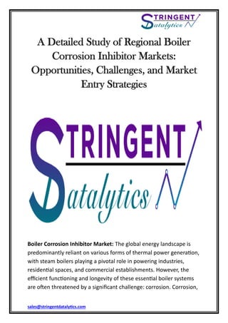 sales@stringentdatalytics.com
A Detailed Study of Regional Boiler
Corrosion Inhibitor Markets:
Opportunities, Challenges, and Market
Entry Strategies
Boiler Corrosion Inhibitor Market: The global energy landscape is
predominantly reliant on various forms of thermal power generation,
with steam boilers playing a pivotal role in powering industries,
residential spaces, and commercial establishments. However, the
efficient functioning and longevity of these essential boiler systems
are often threatened by a significant challenge: corrosion. Corrosion,
 