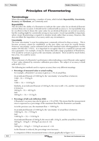 The Steam and Condensate Loop 4.1.11
Fluids and Flow Module 4.1Block 4 Flowmetering
Returning to Example 4.1.5, and inserting values into Equation 4.1.6:
S
S
§ ·
¨ ¸
¨ ¸
© ¹
6Ãˆ 9
„ ÃÃÃÃ ur…rÃ6Ã2Ã Ã
‰ #
Ã9 Ãˆ
„
#Ã‰
ÃÃ‘ÃÃ ÃÃ‘ÃÃ!%($
ÃÃ !ÃxtÃ†
#ÃÃ‘ÃÃ 
$%#ÃÃ‘ÃÃˆÃÃ‘ÃÃ
S
$!ÃÃ‘ÃÃ 
ÃÃ‘ÃÃ  Ã‘ÃÃ $!ÃÃ‘ÃÃ 
$%#ÃÃ‘ÃÃ
„

P
J

P
J

P

H 
 
„ #ÃxtÃu
Ã‘Ã 
ˆ 2 !%($Ã€†
S
S
S
6Ãˆ
‰
Ã9 Ãˆ
„
#Ã‰
ÃÃ‘ÃÃ ÃÃ‘ÃÃ!%($
ÃÃ !ÃxtÃ†
#ÃÃ‘ÃÃ 
P
J
P
J

P
ò
„ #ÃxtÃu
Similarly, for maximum turbulent flow, Re = 1 x 106 shall be considered:
and:
Summary
o The mass flow of saturated steam through pipes is a function of density, viscosity and velocity.
o For accurate steam flowmetering, the pipe size selected should result in Reynolds numbers of
between 1 x 105 and 1 x 106 at minimum and maximum conditions respectively.
o Since viscosity, etc., are fixed values for any one condition being considered, the correct
Reynolds number is achieved by careful selection of the pipe size.
o If the Reynolds number increases by a factor of 10 (1 x 105 becomes 1 x 106), then so does the
velocity (e.g. 2.695 m/s becomes 26.95 m/s respectively), providing pressure, density and
viscosity remain constant.
 